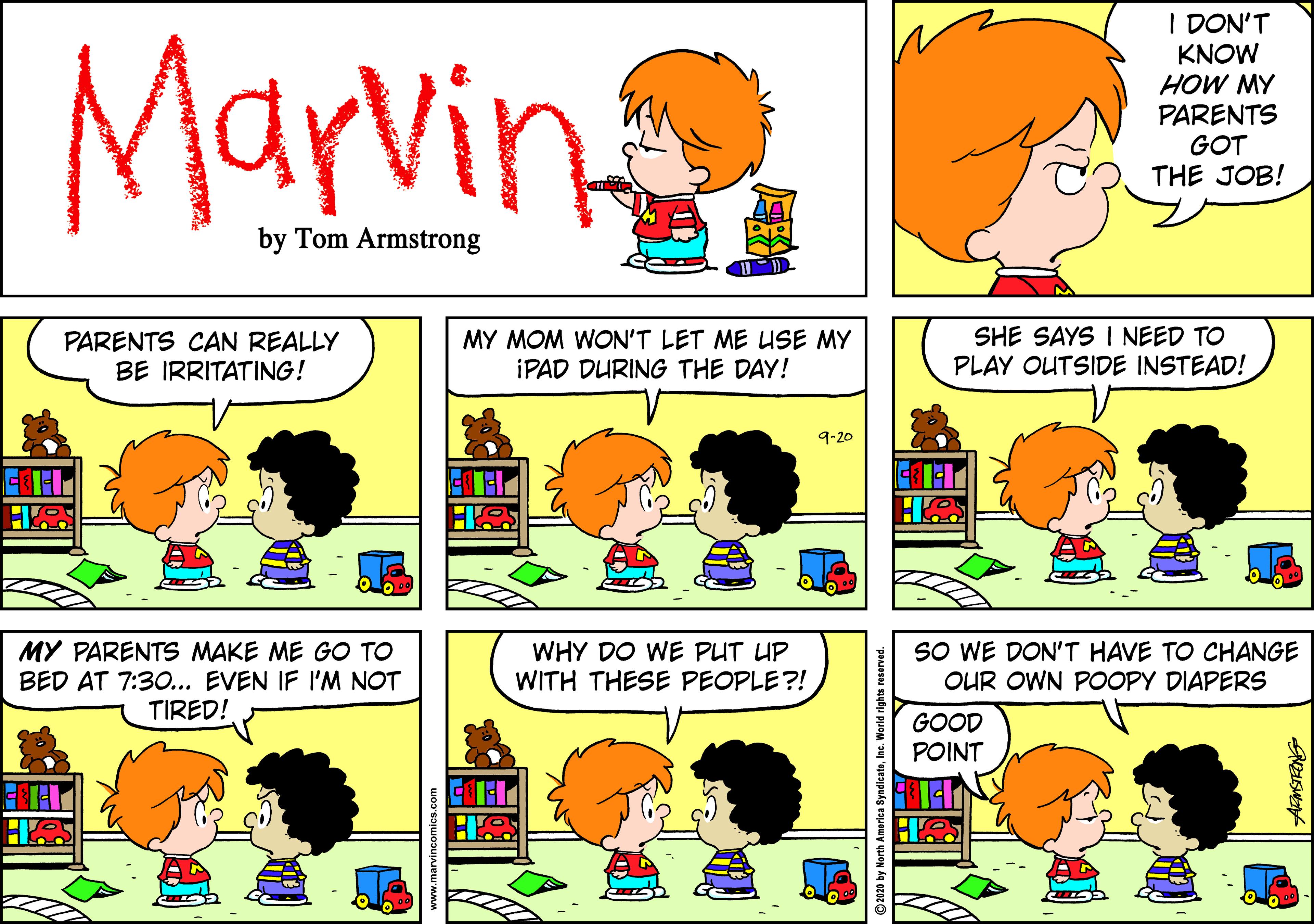Organism OCR: Marvin I DON'T KNOW HOW MY PARENTS GOT THE JOB! by Tom Armstrong PARENTS CAN REALLY BE IRRITATING! MY MOM WON'T LET ME LUSE MY IPAD DURING THE DAY! SHE SAYS I NEED TO PLAY OUTSIDE INSTEAD! 9-20 MY PARENTS MAKE ME GO TO BED AT 7:30... EVEN IF I'M NOT TIRED! WHY DO WE PUT UP WITH THESE PEOPLE?! SO WE DON'T HAVE TO CHANGE OUR OWN POOPY DIAPERS GOOD POINT H ©2020 by NorthInc. World rights reserved. Marvin I DON'T KNOW HOW MY PARENTS GOT THE JOB! by Tom Armstrong PARENTS CAN REALLY BE IRRITATING! MY MOM WON'T LET ME LUSE MY IPAD DURING THE DAY! SHE SAYS I NEED TO PLAY OUTSIDE INSTEAD! 9-20 MY PARENTS MAKE ME GO TO BED AT 7:30... EVEN IF I'M NOT TIRED! WHY DO WE PUT UP WITH THESE PEOPLE?! SO WE DON'T HAVE TO CHANGE OUR OWN POOPY DIAPERS GOOD POINT H ©2020 by NorthInc. World rights reserved.