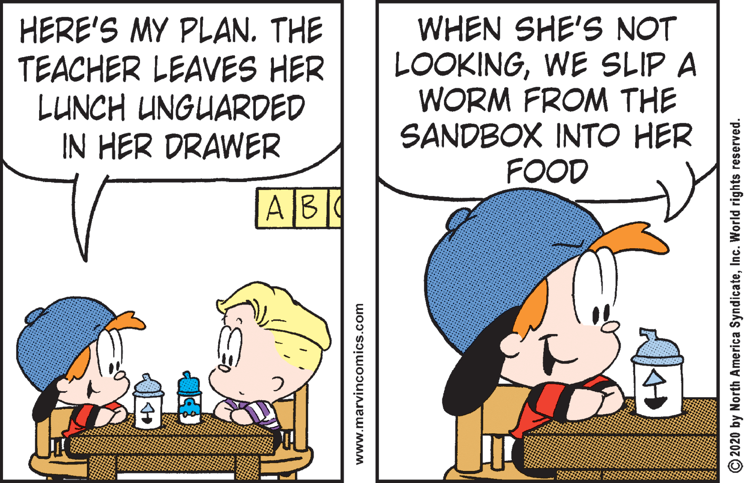 Line OCR: HERE'S MY PLAN. THE TEACHER LEAVES HER LUNCH UNGUARDED IN HER DRAWER WHEN SHE'S NOT LOOKINGWE SLIP A WORM FROM THE SANDBOX INTO HER FOOD AB www.marvincomics.com O2020 by North America SyndicateInc. World rights reserved. HERE'S MY PLAN. THE TEACHER LEAVES HER LUNCH UNGUARDED IN HER DRAWER WHEN SHE'S NOT LOOKINGWE SLIP A WORM FROM THE SANDBOX INTO HER FOOD AB www.marvincomics.com O2020 by North America SyndicateInc. World rights reserved.