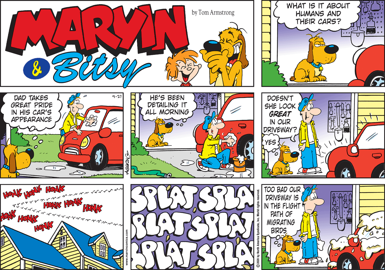 Comic book OCR: MARVIN Bisy WHAT IS IT ABOUT HUMANS AND THEIR CARS? by Tom Armstrong ... ... 9-21 DAD TAKES GREAT PRIDE IN HIS CAR'S APPEARANCE HE'S BEEN DETAILING IT ALL MORNING DOESN'T SHE LOOK GREAT IN OUR DRIVEWAY? 00 YES STLAT SILA RLATSILAT SAT SILA TOO BAD OUR DRIVEWAY IS IN THE FLIGHT PATH OF MIGRATING BIRDS HONK HONK MARVIN Bisy WHAT IS IT ABOUT HUMANS AND THEIR CARS? by Tom Armstrong ... ... 9-21 DAD TAKES GREAT PRIDE IN HIS CAR'S APPEARANCE HE'S BEEN DETAILING IT ALL MORNING DOESN'T SHE LOOK GREAT IN OUR DRIVEWAY? 00 YES STLAT SILA RLATSILAT SAT SILA TOO BAD OUR DRIVEWAY IS IN THE FLIGHT PATH OF MIGRATING BIRDS HONK HONK