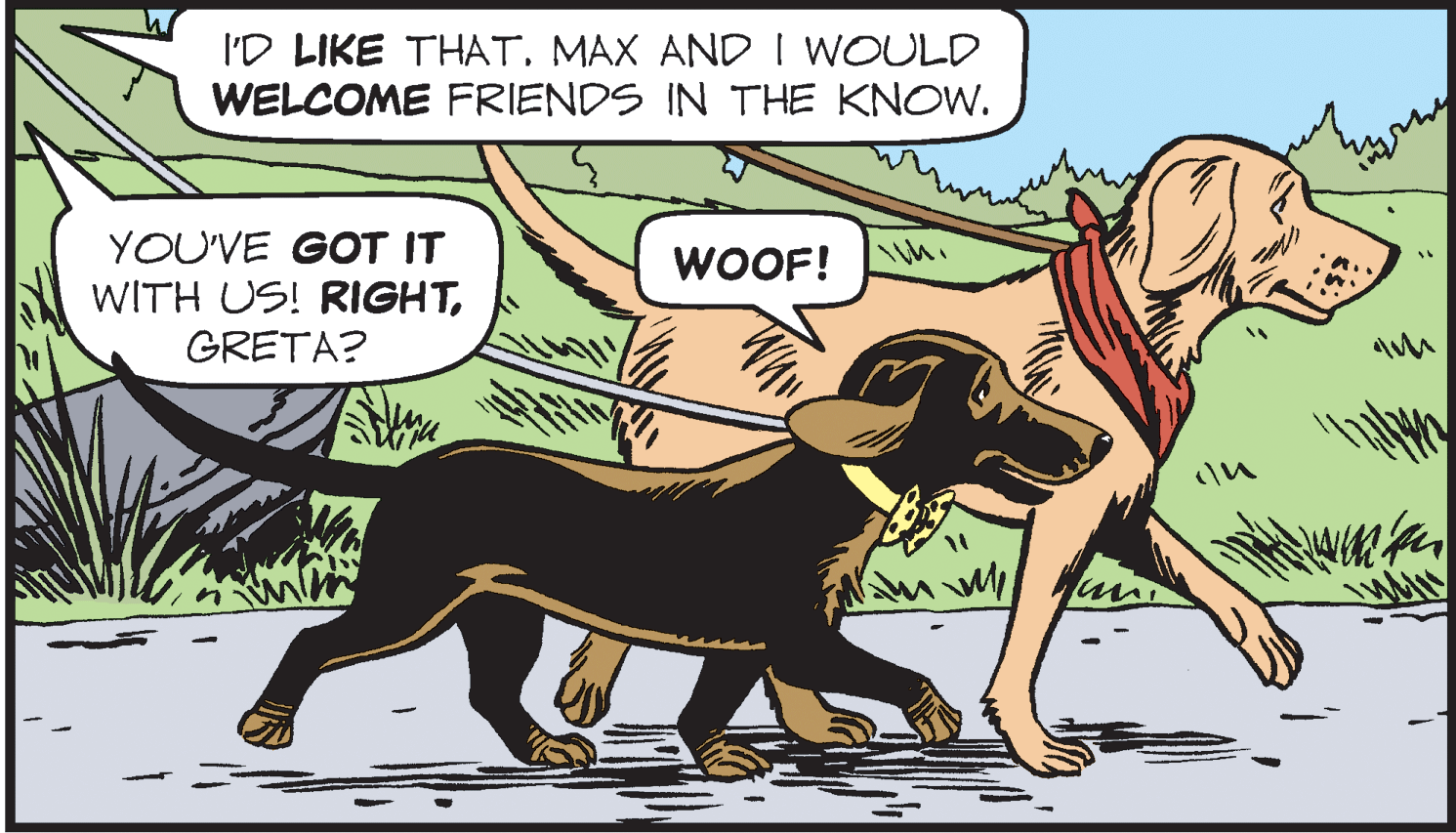 Dog OCR: I'D LIKE THATMAX AND I WOULD WELCOME FRIENDS IN THE KNOW. YOU'VE GOT IT WITH US! RIGHTGRETA? WOOF! I'D LIKE THATMAX AND I WOULD WELCOME FRIENDS IN THE KNOW. YOU'VE GOT IT WITH US! RIGHTGRETA? WOOF!