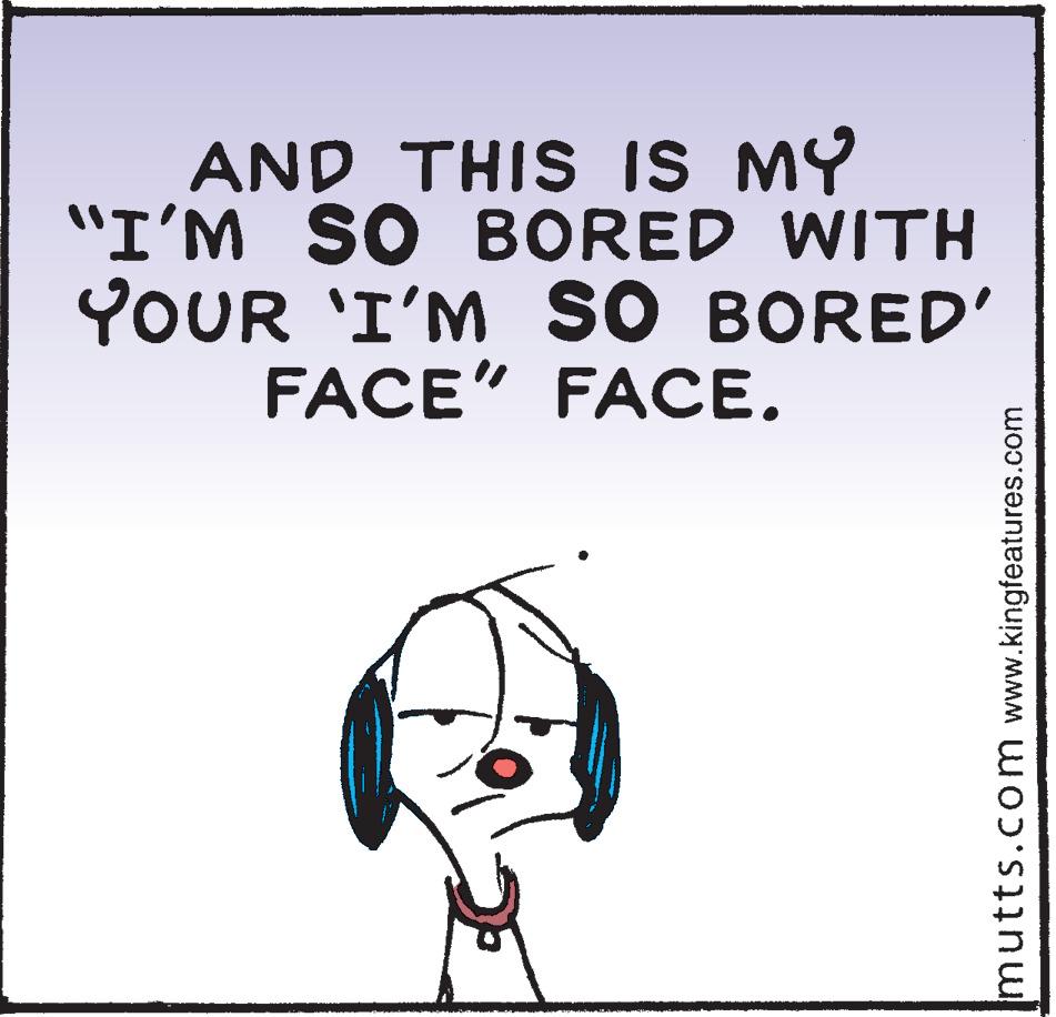 Fictional character OCR: AND THIS IS MY "I'M SO BORED WITH YOUR 'I'M SO BORED' FACE" FACE. mutts.com www.kingfeatures.com AND THIS IS MY "I'M SO BORED WITH YOUR 'I'M SO BORED' FACE" FACE. mutts.com www.kingfeatures.com