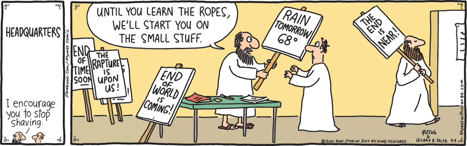 Comics OCR: UNTIL YOU LEARN THE ROPESWE'LL START You ON THE SMALL STUF. RAIN TOMORROW 68° HEADQUARTERS END THE OF RAPTURE END OF WORLD TIME IS SOON UPON us! IS I encourage COMING! you to stop shaving. Piccolo HILARY 8. PRICE 99d ©2020 RWO STUDIGs DrST. BY KING FEATURES UNTIL YOU LEARN THE ROPESWE'LL START You ON THE SMALL STUF. RAIN TOMORROW 68° HEADQUARTERS END THE OF RAPTURE END OF WORLD TIME IS SOON UPON us! IS I encourage COMING! you to stop shaving. Piccolo HILARY 8. PRICE 99d ©2020 RWO STUDIGs DrST. BY KING FEATURES