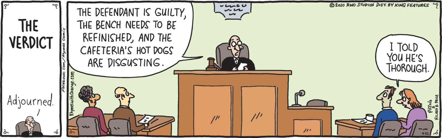Event OCR: ©2020 RWO STUDIAS DIST. BY KING FEATURES 9 THE DEFENDANT IS GUILTYTHE BENCH NEEDS TO BE REFINISHEDAND THE CAFETERIA'S HOT DOGS ARE DISGUSTING. THE VERDICT I TOLD YOU HE'S THOROUGH. Adjourned. 9-22 ©2020 RWO STUDIAS DIST. BY KING FEATURES 9 THE DEFENDANT IS GUILTYTHE BENCH NEEDS TO BE REFINISHEDAND THE CAFETERIA'S HOT DOGS ARE DISGUSTING. THE VERDICT I TOLD YOU HE'S THOROUGH. Adjourned. 9-22