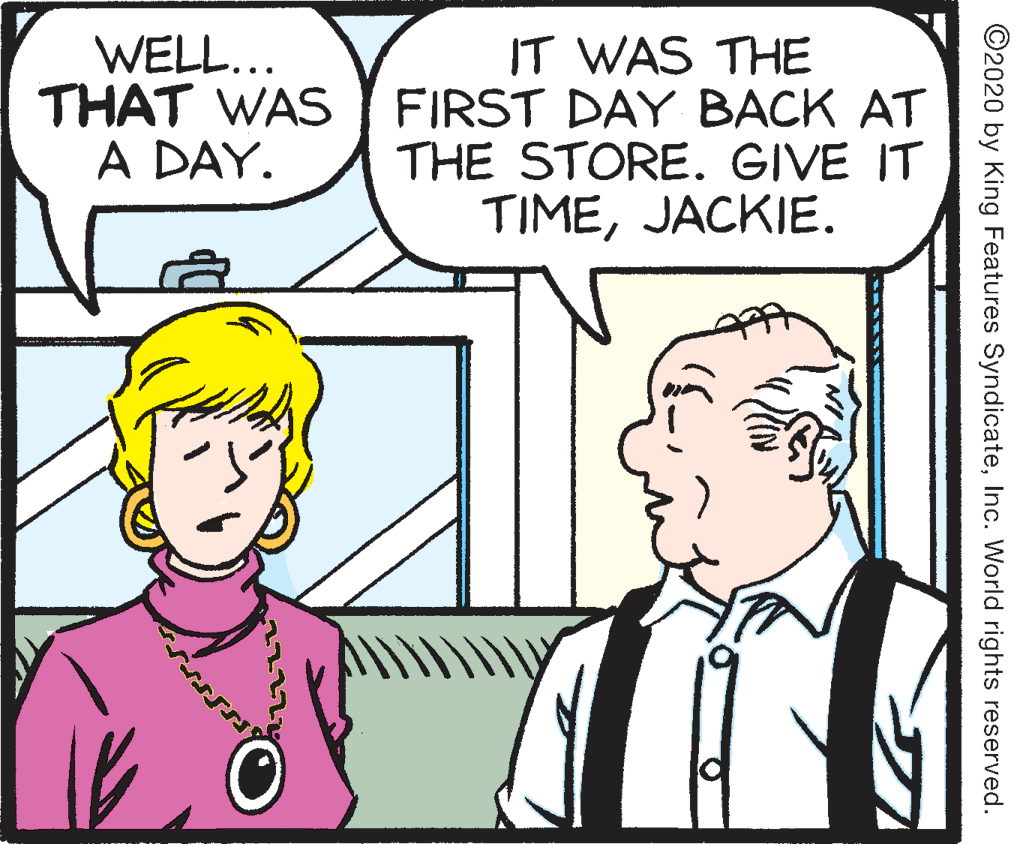 Jaw OCR: WELL... THAT WAS A DAY. IT WAS THE FIRST DAY BACK AT THE STORE. GIVE IT TIMEJACKIE. ©2020 by King Features SyndicateInc. World rights reserved. WELL... THAT WAS A DAY. IT WAS THE FIRST DAY BACK AT THE STORE. GIVE IT TIMEJACKIE. ©2020 by King Features SyndicateInc. World rights reserved.