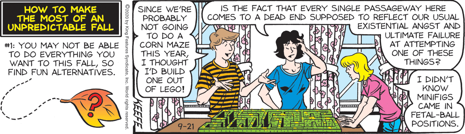 Comic book OCR: SINCE WE'RE PROBABLY NOT GOING > TO DO A CORN MAZE THIS YEARI THOUGHT I'D BUILD ONE OUT OF LEGO! IS THE FACT THAT EVERY SINGLE PASSAGEWAY HERE COMES TO A DEAD END SUPPOSED TO REFLECT OUR USUAL EXISTENTIAL ANGST AND ULTIMATE FAILURE AT ATTEMPTING ONE OF THESE THINGS? HOW TO MAKE THE MOST OF AN UNPREDICTABLE FALL #1: YOU MAY NOT BE ABLE TO DO EVERYTHING YOU WANT TO THIS FALLSO FIND FUN ALTERNATIVES. I DIDN'T KNOW MINIFIGS CAME IN FETAL-BALL POSITIONS. ?? 9-21 ? SINCE WE'RE PROBABLY NOT GOING > TO DO A CORN MAZE THIS YEARI THOUGHT I'D BUILD ONE OUT OF LEGO! IS THE FACT THAT EVERY SINGLE PASSAGEWAY HERE COMES TO A DEAD END SUPPOSED TO REFLECT OUR USUAL EXISTENTIAL ANGST AND ULTIMATE FAILURE AT ATTEMPTING ONE OF THESE THINGS? HOW TO MAKE THE MOST OF AN UNPREDICTABLE FALL #1: YOU MAY NOT BE ABLE TO DO EVERYTHING YOU WANT TO THIS FALLSO FIND FUN ALTERNATIVES. I DIDN'T KNOW MINIFIGS CAME IN FETAL-BALL POSITIONS. ?? 9-21 ?