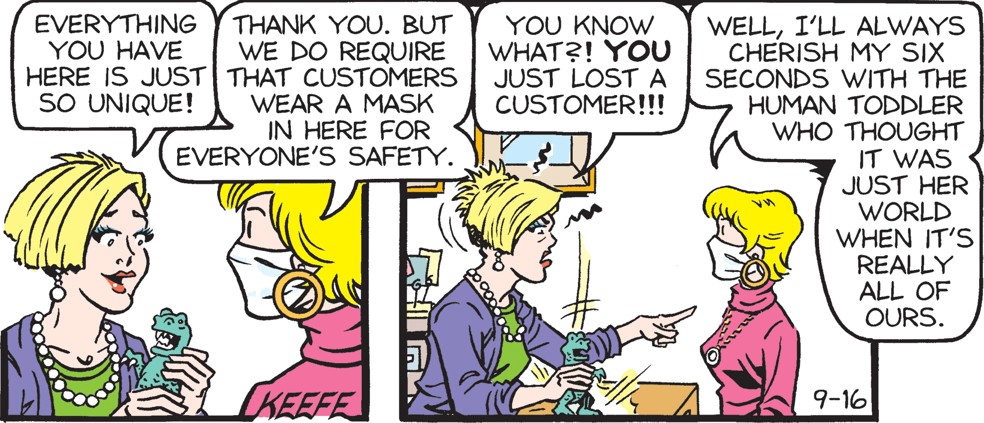 Comic book OCR: WELLI'LL ALWAYS CHERISH MY SIX SECONDS WITH THE HUMAN TODDLER WHO THOUGHT IT WAS JUST HER WORLD WHEN IT'S REALLY ALL OF OURS. EVERYTHING YOU HAVE THANK YOU. BUT WE DO REQUIRE HERE IS JUST THAT CUSTOMERS WEAR A MASK IN HERE FOR EVERYONE'S SAFETY. Y?U KNOW WHAT?! YOU JUST LOSTA CUSTOMER!!! SO UNIQUE! IKEEFE 9-16 WELLI'LL ALWAYS CHERISH MY SIX SECONDS WITH THE HUMAN TODDLER WHO THOUGHT IT WAS JUST HER WORLD WHEN IT'S REALLY ALL OF OURS. EVERYTHING YOU HAVE THANK YOU. BUT WE DO REQUIRE HERE IS JUST THAT CUSTOMERS WEAR A MASK IN HERE FOR EVERYONE'S SAFETY. Y?U KNOW WHAT?! YOU JUST LOSTA CUSTOMER!!! SO UNIQUE! IKEEFE 9-16