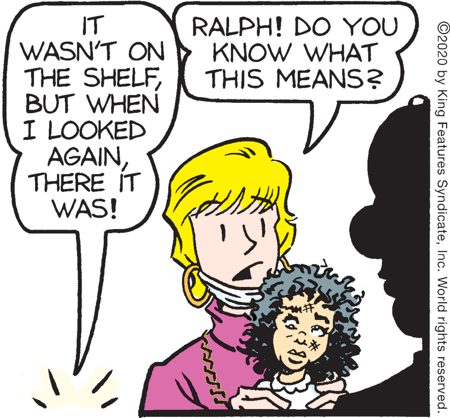 Fiction OCR: IT WASN'T ON THE SHELFBUT WHEN I LOOKED AGAINTHERE IT WAS! RALPH! DO YOU KNOW WHAT THIS MEANS? ©2020 by King Features SyndicateInc. World rights reserved. IT WASN'T ON THE SHELFBUT WHEN I LOOKED AGAINTHERE IT WAS! RALPH! DO YOU KNOW WHAT THIS MEANS? ©2020 by King Features SyndicateInc. World rights reserved.