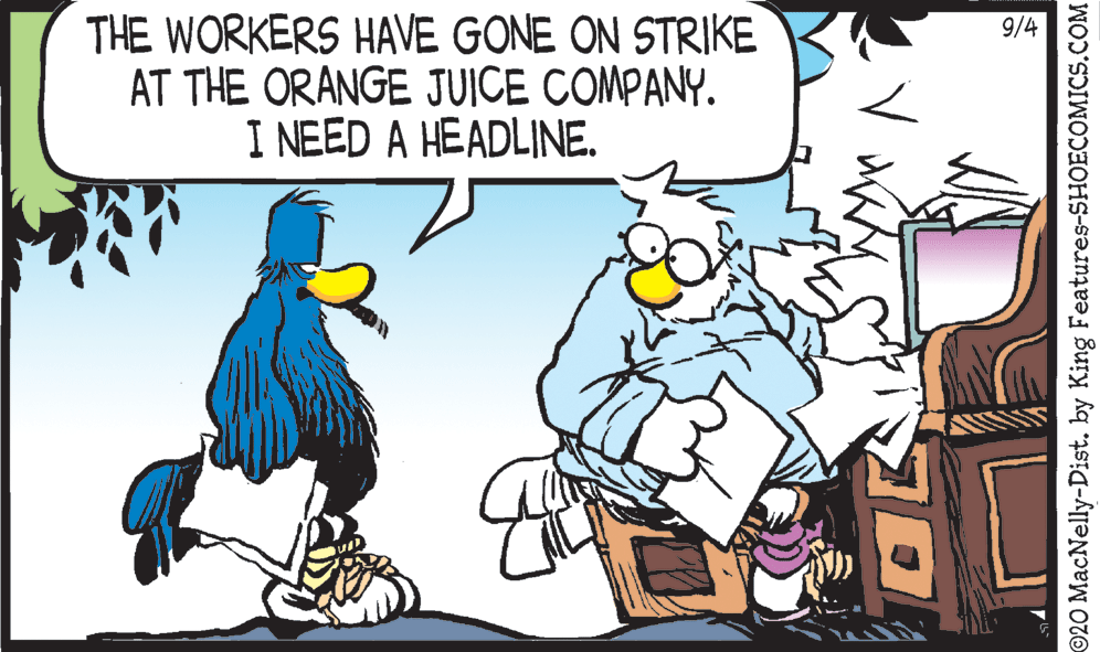 Graphics OCR: 9/4 THE WORKERS HAVE GONE ON STRIKE AT THE ORANGE JUICE COMPANY. I NEED A HEADLINE. ©20 MacNelly-Dist. by King Features-SHOECOMICS.COM 9/4 THE WORKERS HAVE GONE ON STRIKE AT THE ORANGE JUICE COMPANY. I NEED A HEADLINE. ©20 MacNelly-Dist. by King Features-SHOECOMICS.COM