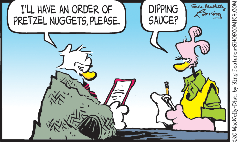 Line OCR: I'LL HAVE AN ORDER OF PRETZEL NUGGETSPLEASE. DIPPING SAUCE? Suoie MacNelly Lansing ©20 MacNelly-Dist. by King Features-SHOECOMICS.COM I'LL HAVE AN ORDER OF PRETZEL NUGGETSPLEASE. DIPPING SAUCE? Suoie MacNelly Lansing ©20 MacNelly-Dist. by King Features-SHOECOMICS.COM