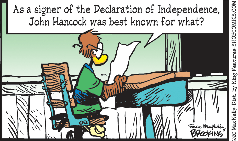Fiction OCR: As a signer of the Declaration of IndependenceJohn Hancock was best known for what? Susie Macklly BrackiNG ©20 MacNelly-Dist. by King Features-SHOECOMICS.COM As a signer of the Declaration of IndependenceJohn Hancock was best known for what? Susie Macklly BrackiNG ©20 MacNelly-Dist. by King Features-SHOECOMICS.COM