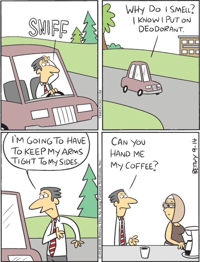 Motor vehicle OCR: WHY Do I SMELL? | KNOWI PUT ON DEO DORANT. I'M GOINGTO HAVE To KEEP MY ARMS TIGHT TOMY SIDES. CAN YOU SMIFF HAND ME My COFFEE? ??? ??? BETTWY 9-14 WHY Do I SMELL? | KNOWI PUT ON DEO DORANT. I'M GOINGTO HAVE To KEEP MY ARMS TIGHT TOMY SIDES. CAN YOU SMIFF HAND ME My COFFEE? ??? ??? BETTWY 9-14
