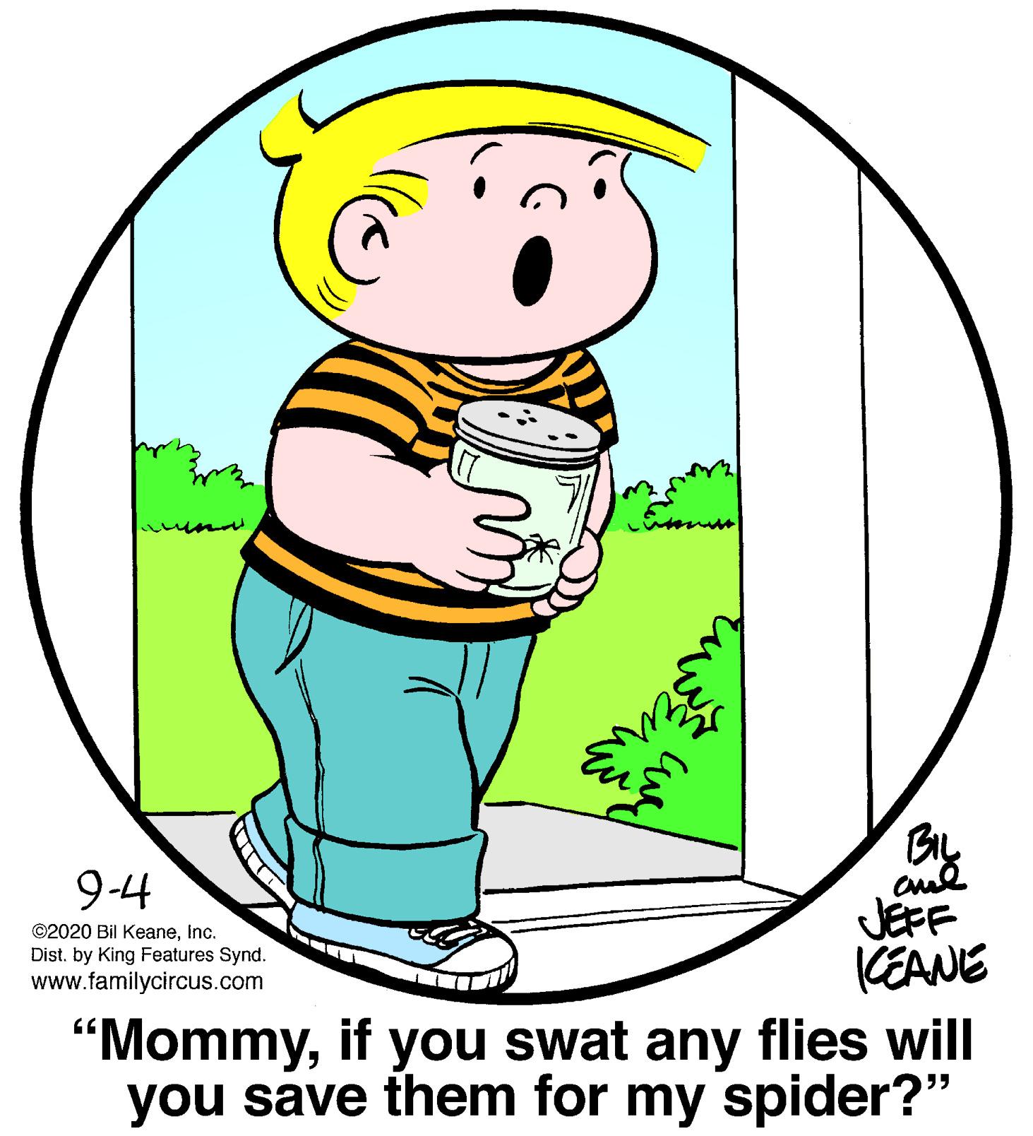 Font OCR: By JEFF KEANE 9-4 ©2020 Bil KeaneInc. Dist. by King Features Synd. www.familycircus.com "Mommyif you swat any flies will you save them for my spider?" By JEFF KEANE 9-4 ©2020 Bil KeaneInc. Dist. by King Features Synd. www.familycircus.com "Mommyif you swat any flies will you save them for my spider?"