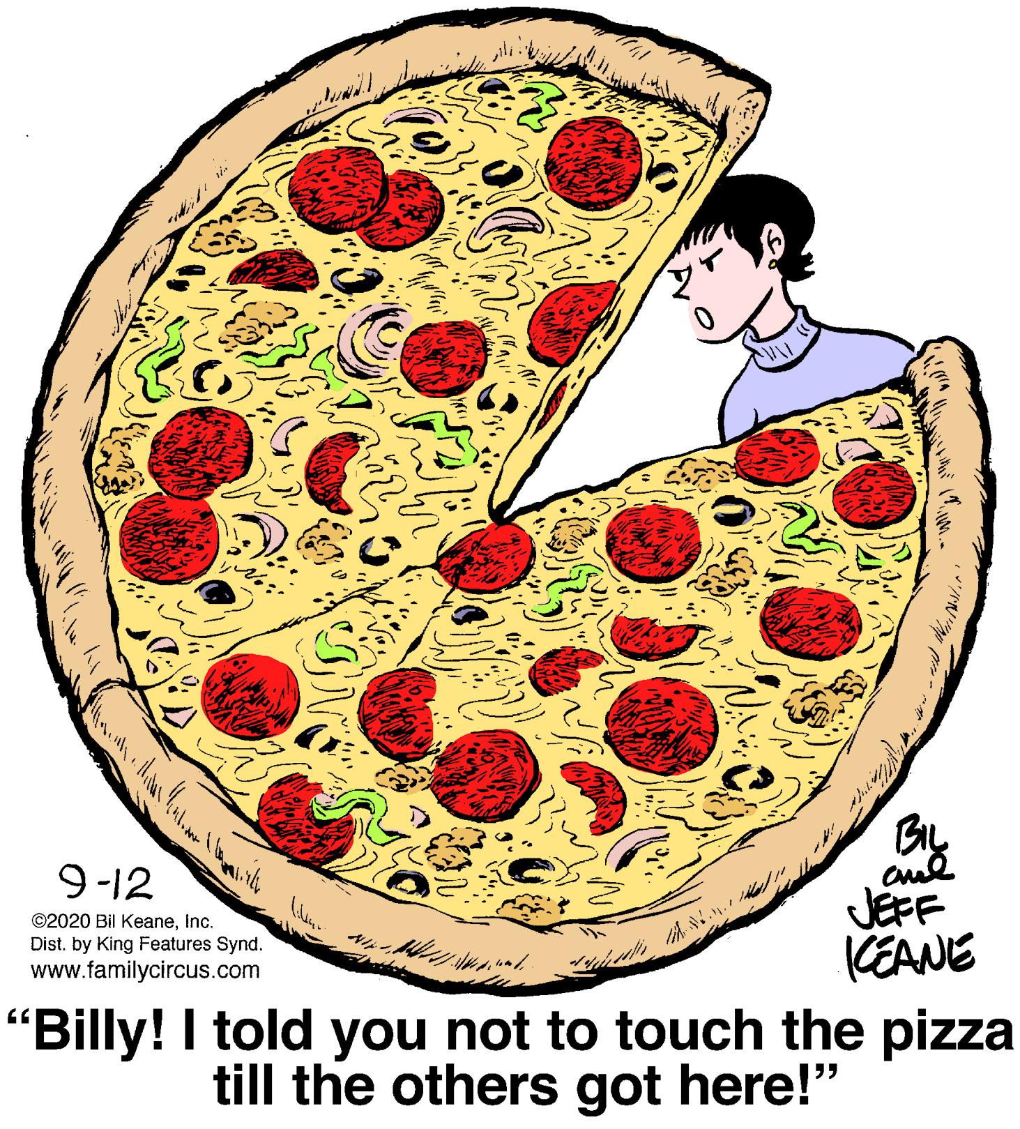Cuisine OCR: 9-12 ©2020 Bil Keaneinc. Dist. by King Features Synd. www.familycircus.com JEFF (EANE "Billy! I told you not to touch the pizza till the others got here!" 9-12 ©2020 Bil Keaneinc. Dist. by King Features Synd. www.familycircus.com JEFF (EANE "Billy! I told you not to touch the pizza till the others got here!"