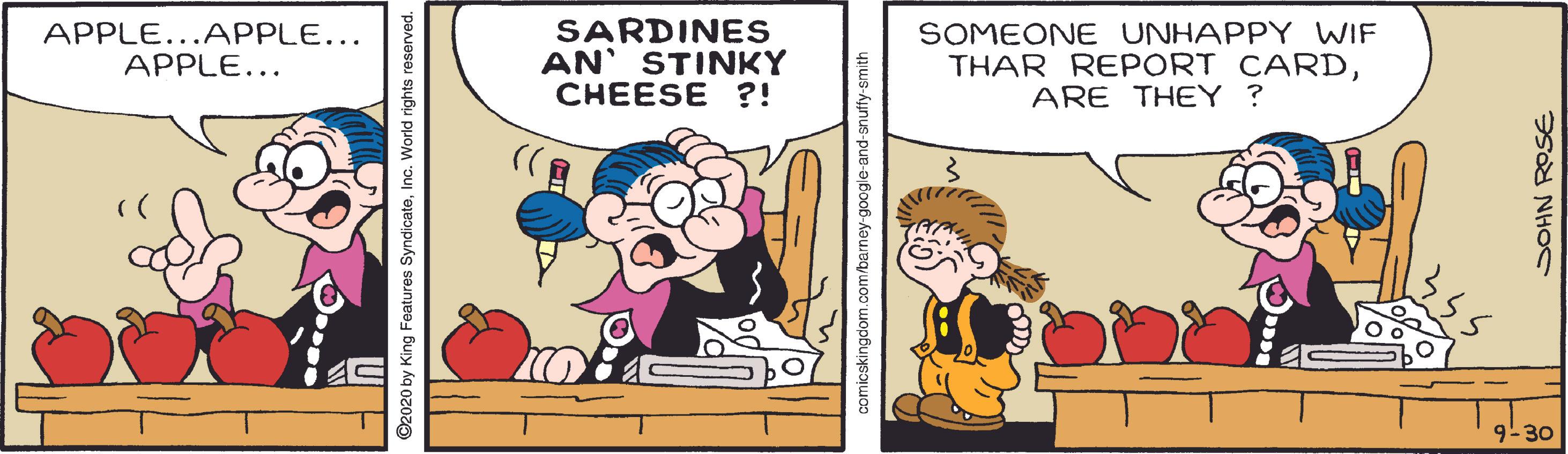 Font OCR: APPLE...APPLE... APPLE... SARDINES AN' STINKY CHEESE ?! SOMEONE UNHAPPY WIF THAR REPORT CARDARE THEY ? 9-30 ©2020 by King Features SyndicateInc. World rights reserved. icskingdom.com/barney-google-and-snuffy-smith SOHN ROSE APPLE...APPLE... APPLE... SARDINES AN' STINKY CHEESE ?! SOMEONE UNHAPPY WIF THAR REPORT CARDARE THEY ? 9-30 ©2020 by King Features SyndicateInc. World rights reserved. icskingdom.com/barney-google-and-snuffy-smith SOHN ROSE