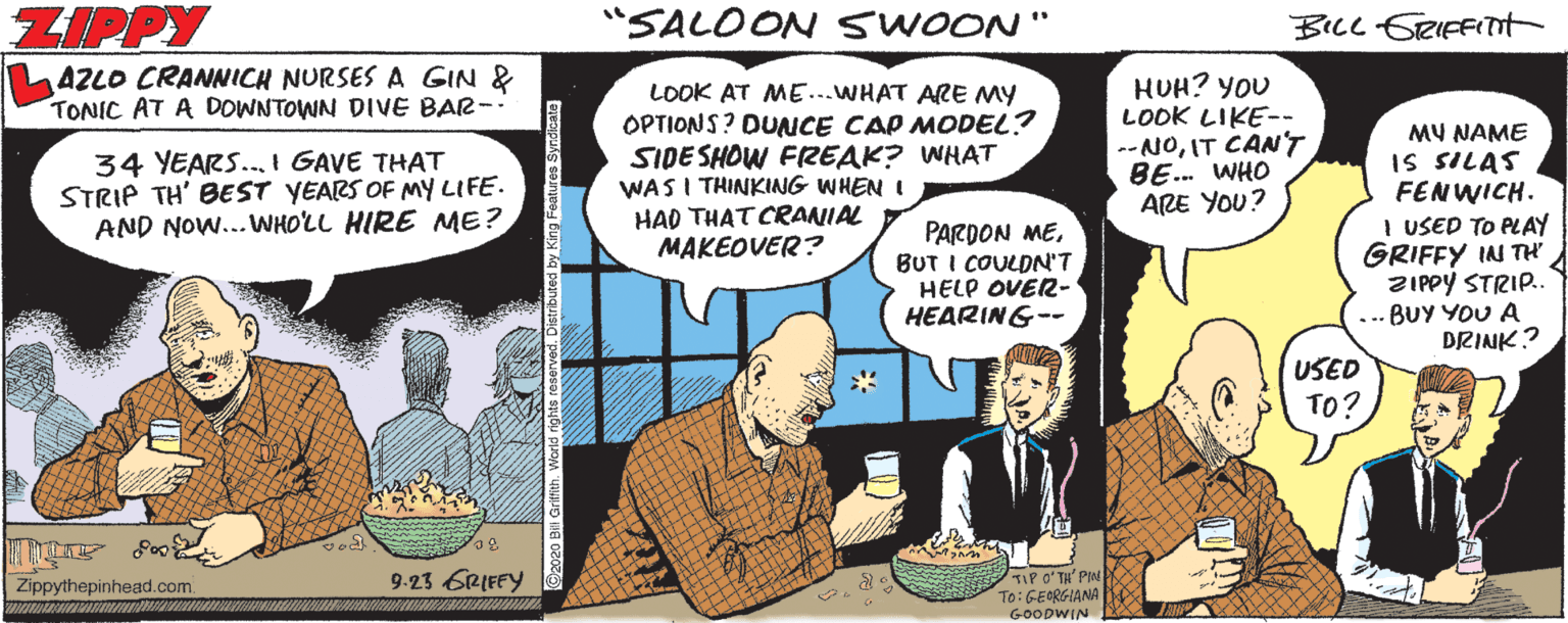 Parallel OCR: ZIPPY "SALOON SWOON " BILL SRIEFITnt AZLO CRANNCH NURSES A GIN & TONIC AT A DOWNTOWN DIVE BAR- LOOK AT ME...WHAT ARE MY OPTIONS? DUNCE CAP MODEL? SIDE SHOW FREAK? WHAT WASI THINKING WHEN I HAD THAT CRANIAL MAKEOVER? HUH? YOU LOOK LIKE-- --NOIT CAN'T BE. WHO ARE YOU? MY NAME IS SILAS FENWICH. I USED TO PLAY GRIFFY IN TH ZIPPY STRIP.. ... BUY YOU A DRINK? 34 YEARS..I GAVE THAT STRIP TH' BEST YEARS OF MY LIFE. AND NOW... WHOLL HIRE ME? PARDON MEBUT I COULDN'T HELP OVER- HEARING-- USED TO? 9.23 GRIFFY Zippythepinhead.com IP O?TH' PIN To:GEORGIANA GOODWIN by King Features Syndionte ZIPPY "SALOON SWOON " BILL SRIEFITnt AZLO CRANNCH NURSES A GIN & TONIC AT A DOWNTOWN DIVE BAR- LOOK AT ME...WHAT ARE MY OPTIONS? DUNCE CAP MODEL? SIDE SHOW FREAK? WHAT WASI THINKING WHEN I HAD THAT CRANIAL MAKEOVER? HUH? YOU LOOK LIKE-- --NOIT CAN'T BE. WHO ARE YOU? MY NAME IS SILAS FENWICH. I USED TO PLAY GRIFFY IN TH ZIPPY STRIP.. ... BUY YOU A DRINK? 34 YEARS..I GAVE THAT STRIP TH' BEST YEARS OF MY LIFE. AND NOW... WHOLL HIRE ME? PARDON MEBUT I COULDN'T HELP OVER- HEARING-- USED TO? 9.23 GRIFFY Zippythepinhead.com IP O?TH' PIN To:GEORGIANA GOODWIN by King Features Syndionte