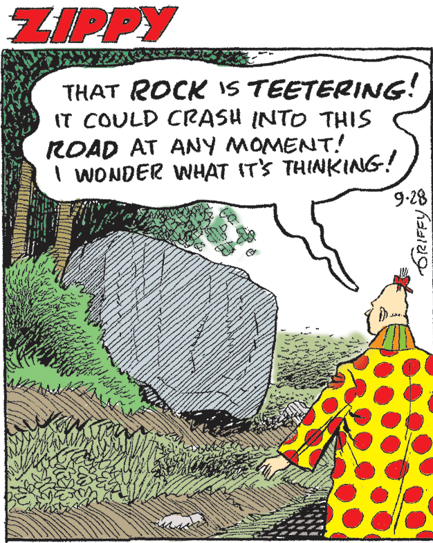 Grass OCR: ZIPPY THAT ROCK IS TEETERING! IT COULD CRASH INTO THIS ROAD AT ANY MOMENT! I WONDER WHAT ITS THINKING! 9-28 ZIPPY THAT ROCK IS TEETERING! IT COULD CRASH INTO THIS ROAD AT ANY MOMENT! I WONDER WHAT ITS THINKING! 9-28