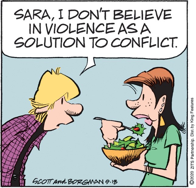 Jaw OCR: SARAI DON'T BELIEVE IN VIOLENCE AS A SOLUTION TO CONFLICT. SCOTT And BORGNAN 9.138 ©2020 ZITS Partnership. Dist. by King Features SARAI DON'T BELIEVE IN VIOLENCE AS A SOLUTION TO CONFLICT. SCOTT And BORGNAN 9.138 ©2020 ZITS Partnership. Dist. by King Features