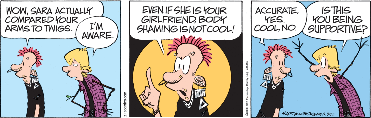 Art OCR: WOWSARA ACTUALLY COMPARED YOUR I'M EVEN IF SHE ISYOUR GIRLFRIENDBODK SHAMING IS NOT COOL! ACCURATEYES. COOLNO. ISTHIS YOU BEING SUPPORTIVE? ARMS TO TWIGS. AWARE. zitscomics.com Da020 ZITS Partnership. Diet. by King Features WOWSARA ACTUALLY COMPARED YOUR I'M EVEN IF SHE ISYOUR GIRLFRIENDBODK SHAMING IS NOT COOL! ACCURATEYES. COOLNO. ISTHIS YOU BEING SUPPORTIVE? ARMS TO TWIGS. AWARE. zitscomics.com Da020 ZITS Partnership. Diet. by King Features