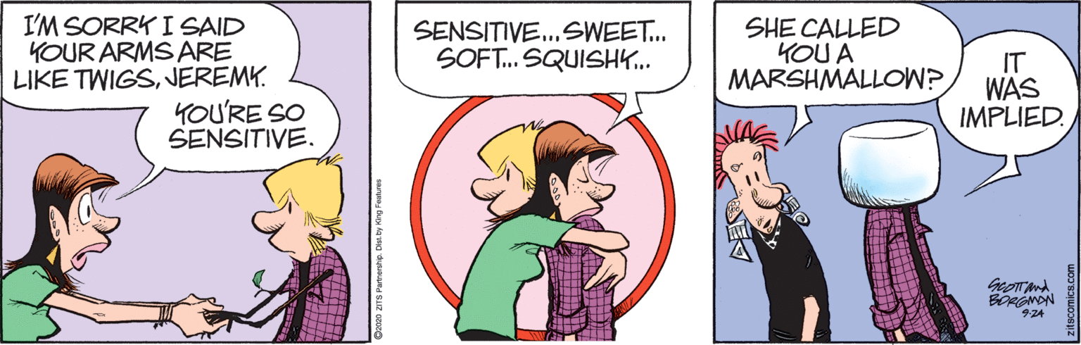 Organism OCR: I'M SORRK I SAID YOUR ARMS ARE LIKE TWIGSJEREMY. YOU'RE SO SENSITIVE. SHE CALLED YOU A MARSHMALLOW? SENSITIVE.SWEET. SOFT. SQUISHK.. IT WAS IMPLIED. GeoTT And. BORGMON 9-24 2020 ZITS Partnership. Dist.by King Features I'M SORRK I SAID YOUR ARMS ARE LIKE TWIGSJEREMY. YOU'RE SO SENSITIVE. SHE CALLED YOU A MARSHMALLOW? SENSITIVE.SWEET. SOFT. SQUISHK.. IT WAS IMPLIED. GeoTT And. BORGMON 9-24 2020 ZITS Partnership. Dist.by King Features