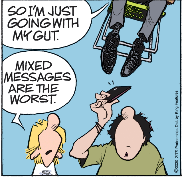 Illustration OCR: SOIM JUST GOING WITH MY GUT. MIXED MESSAGES ARE THE WORST. ©2020 ZITS Partnership. Dist. by King Features SOIM JUST GOING WITH MY GUT. MIXED MESSAGES ARE THE WORST. ©2020 ZITS Partnership. Dist. by King Features