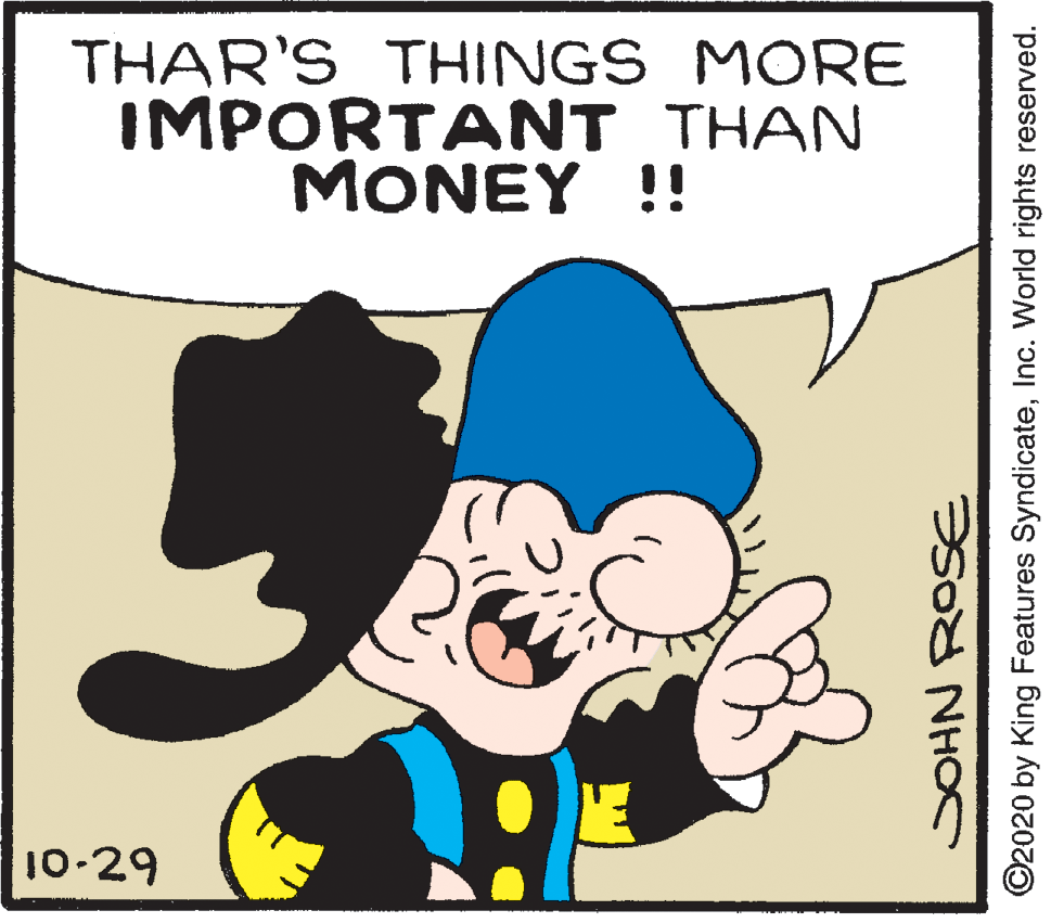 Organism OCR: THAR'S THINGS MORE IMPORTANT THAN MONEY !! 10-29 ?Sod NH ©2020 by King Features SyndicateInc. World rights reserved. THAR'S THINGS MORE IMPORTANT THAN MONEY !! 10-29 ?Sod NH ©2020 by King Features SyndicateInc. World rights reserved.