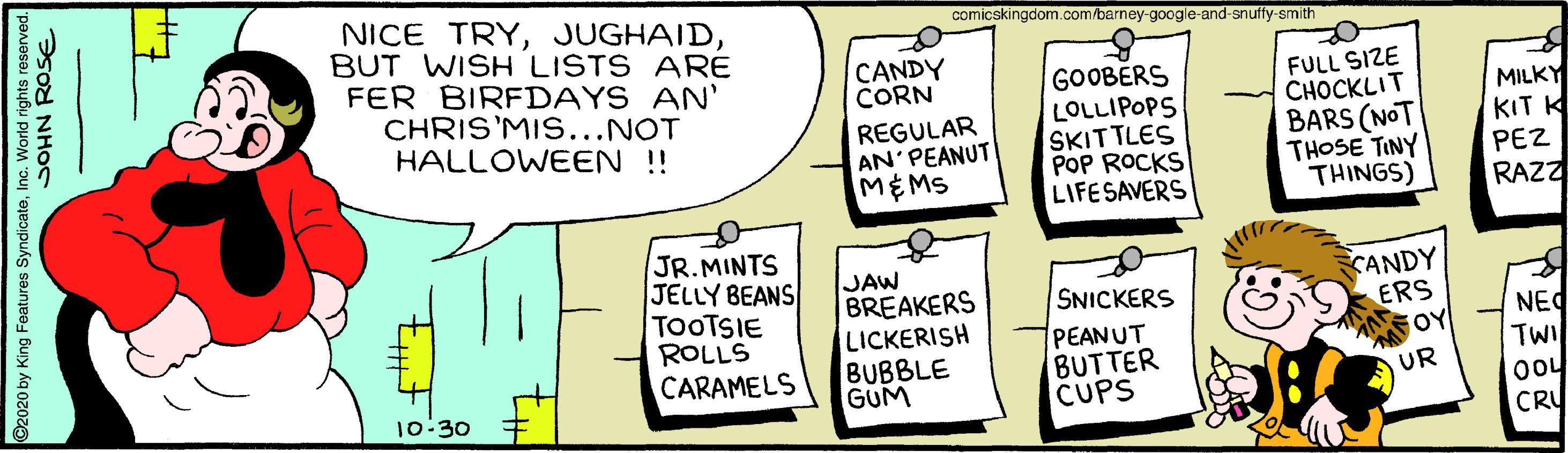 Event OCR: NICE TRYBUT WISH LISTS ARE FER BIRFDAYS AN' CHRIS'MIS...NOT HALLOWEEN !! comicskingdom.com/barney-google-and-snuffy-smith CANDY CORN REGULAR AN'PEANUT MEMS GOOBERS LOLLIPOPS SKITTLES POP ROCKS LIFESAVERS FULL SIZE CHOCKLIT BARS (NOT THOSE TINY THINGS) MILKY KIT K PEZ RAZZ JR.MINTS JELLY BEANS TOOTSIE ROLLS CARAMELS JAW BREAKERS LICKERISH BUBBLE GUM CANDY ERS FOY SNICKERS PEANUT BUTTER CUPS NEC TWI UR 10:30 CRU ©2020 by King Features SyndicateInc. World rights resorved. ?Sod NHOS NICE TRYBUT WISH LISTS ARE FER BIRFDAYS AN' CHRIS'MIS...NOT HALLOWEEN !! comicskingdom.com/barney-google-and-snuffy-smith CANDY CORN REGULAR AN'PEANUT MEMS GOOBERS LOLLIPOPS SKITTLES POP ROCKS LIFESAVERS FULL SIZE CHOCKLIT BARS (NOT THOSE TINY THINGS) MILKY KIT K PEZ RAZZ JR.MINTS JELLY BEANS TOOTSIE ROLLS CARAMELS JAW BREAKERS LICKERISH BUBBLE GUM CANDY ERS FOY SNICKERS PEANUT BUTTER CUPS NEC TWI UR 10:30 CRU ©2020 by King Features SyndicateInc. World rights resorved. ?Sod NHOS