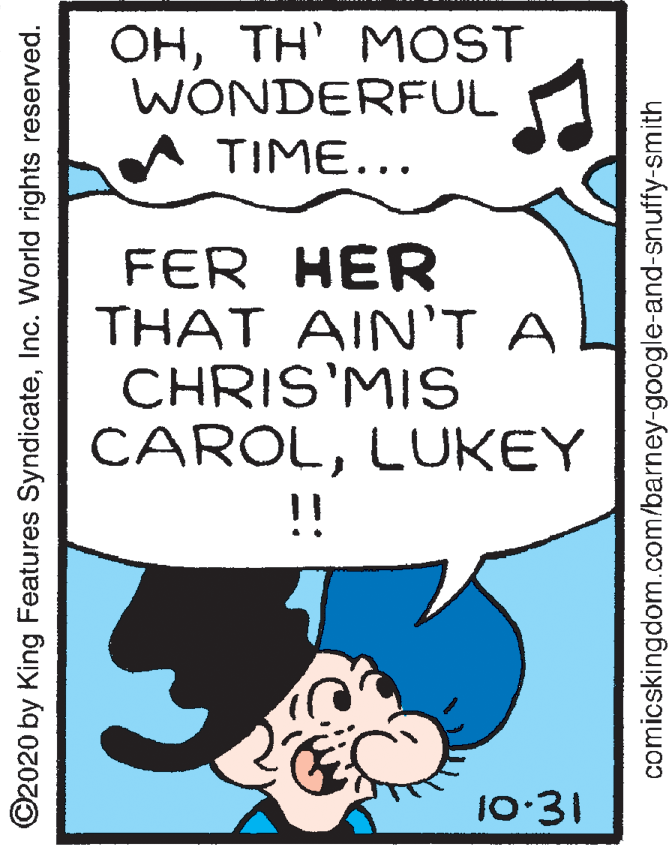 Poster OCR: OHTH' MOST WONDERFUL TIME... FER HER THAT AIN'T A CHRIS'MIS CAROLLUKEY !! 10:31 ©2020 by King Features SyndicateInc. World rights reserved. comicskingdom.com/barney-google-and-snuffy-smith OHTH' MOST WONDERFUL TIME... FER HER THAT AIN'T A CHRIS'MIS CAROLLUKEY !! 10:31 ©2020 by King Features SyndicateInc. World rights reserved. comicskingdom.com/barney-google-and-snuffy-smith