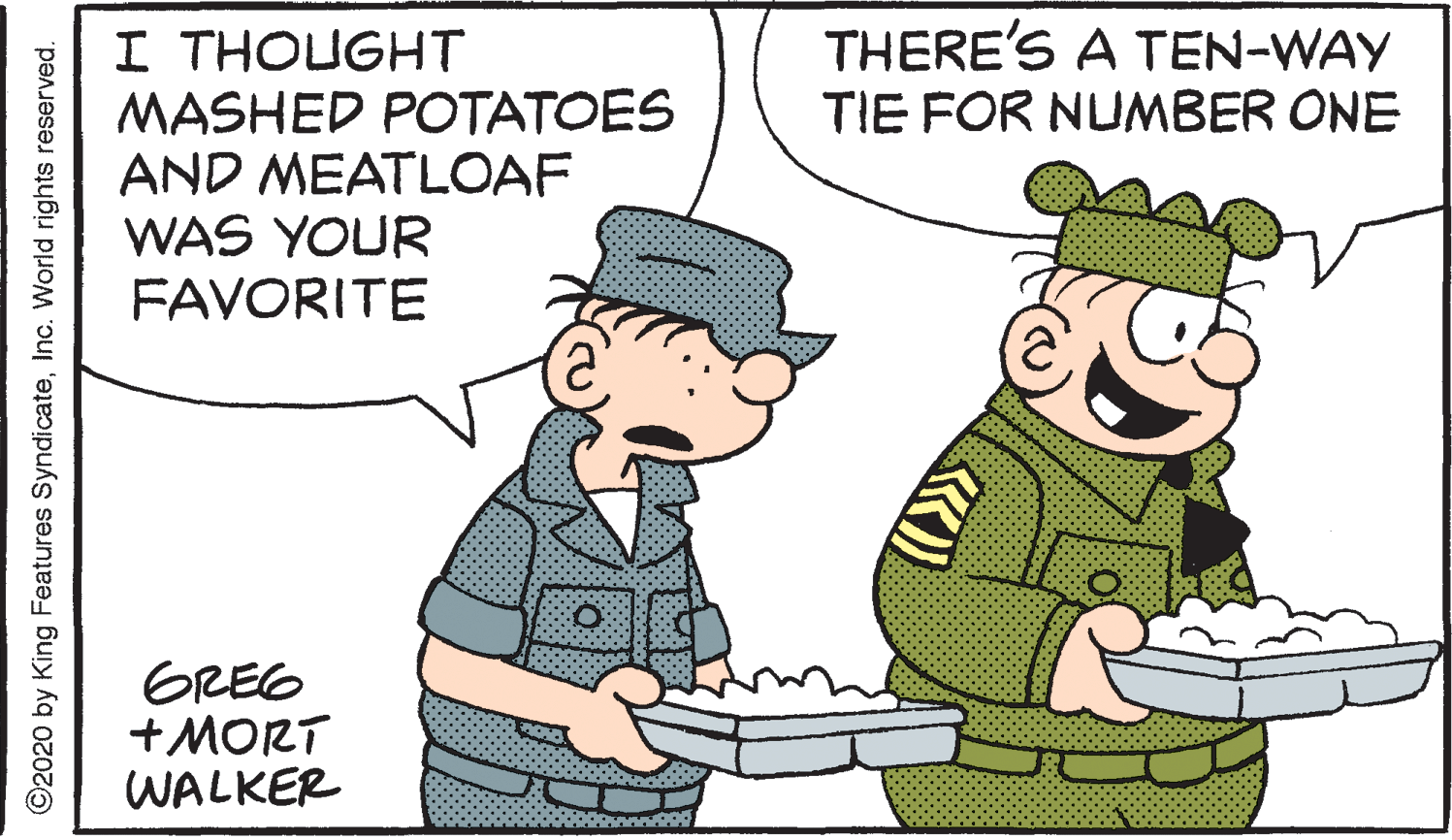 Art OCR: THERE'S A TEN-WAY TIE FOR NUMBER ONE I THOUGHT MASHED POTATOES AND MEATLOAF WAS YOUR FAVORITE GREG +MORT WALKER ©2020 by King Features SyndicateInc. World rights reserved. THERE'S A TEN-WAY TIE FOR NUMBER ONE I THOUGHT MASHED POTATOES AND MEATLOAF WAS YOUR FAVORITE GREG +MORT WALKER ©2020 by King Features SyndicateInc. World rights reserved.