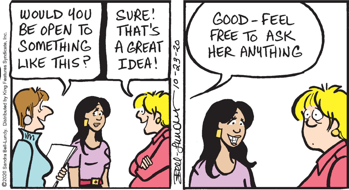 Organism OCR: WOULD YOU BE OPEN TO SOMETHING LIKE THIS ? SURE! THAT'S A GREAT IDEA! GOOD - FEEL FREE TO ASK HER ANYTHING ©2020 Sandra Bell-Lundy. Distributed by King Features SyndicateInc. 2-23-20 WOULD YOU BE OPEN TO SOMETHING LIKE THIS ? SURE! THAT'S A GREAT IDEA! GOOD - FEEL FREE TO ASK HER ANYTHING ©2020 Sandra Bell-Lundy. Distributed by King Features SyndicateInc. 2-23-20