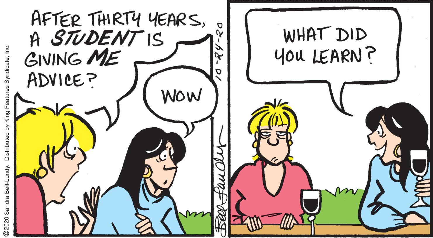 Conversation OCR: AFTER THIRTY YEARSA STUDENT IS GIVING ME ADVICE? WHAT DID you LEARN? WOW ©2020 Sandra Bell-Lundy. Distributed by King Features SyndicateInc. AFTER THIRTY YEARSA STUDENT IS GIVING ME ADVICE? WHAT DID you LEARN? WOW ©2020 Sandra Bell-Lundy. Distributed by King Features Syndicate