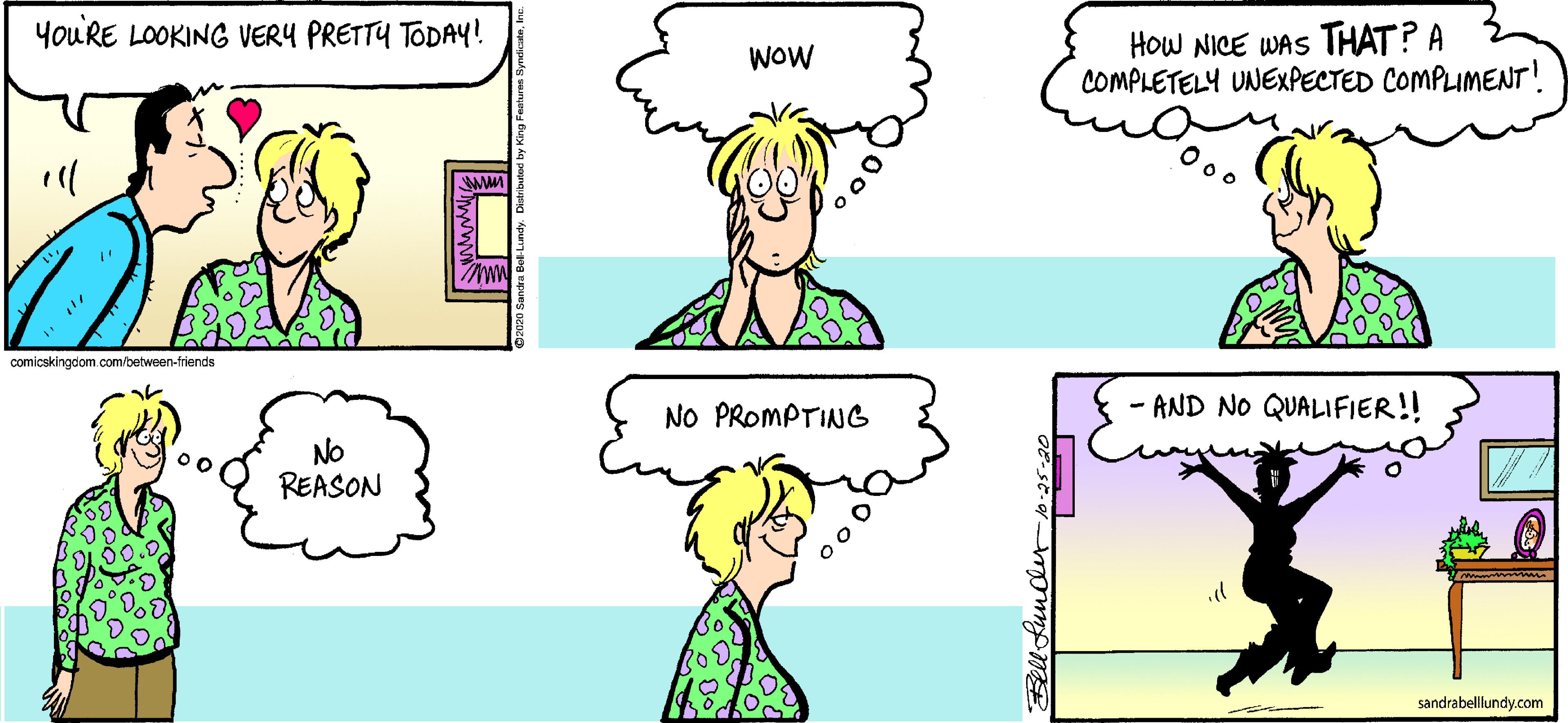 Joint OCR: youRE LOOKING VERY PRETTY TODAY! How NICE WAS THAT? A COMPLETELY UNEXPECTED COMPLIMENT! WOW comicskingdom.com/between-friends NO PROMPTING - AND NO QUALIFIER!! NO REASON sandrabelllundy.com youRE LOOKING VERY PRETTY TODAY! How NICE WAS THAT? A COMPLETELY UNEXPECTED COMPLIMENT! WOW comicskingdom.com/between-friends NO PROMPTING - AND NO QUALIFIER!! NO REASON sandrabelllundy.com