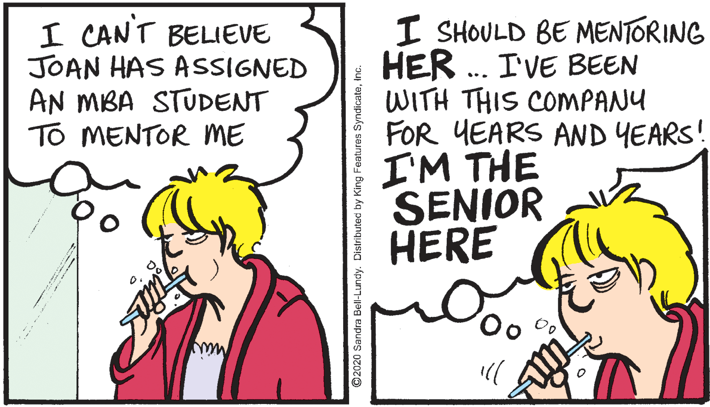 Conversation OCR: I CANT BELIEVE JOAN HAS ASSIGNED AN MBA STUDENT TO MENTOR ME I SHOULD BE MENTORING HER ... I'VE BEEN WITH THIS COMPANU FOR YEARS AND YEARS! I'M THE SENIOR HERE ©2020 Sandra Bell-Lundy. Distributed by King Features SyndicateInc. I CANT BELIEVE JOAN HAS ASSIGNED AN MBA STUDENT TO MENTOR ME I SHOULD BE MENTORING HER ... I'VE BEEN WITH THIS COMPANU FOR YEARS AND YEARS! I'M THE SENIOR HERE ©2020 Sandra Bell-Lundy. Distributed by King Features Syndicate