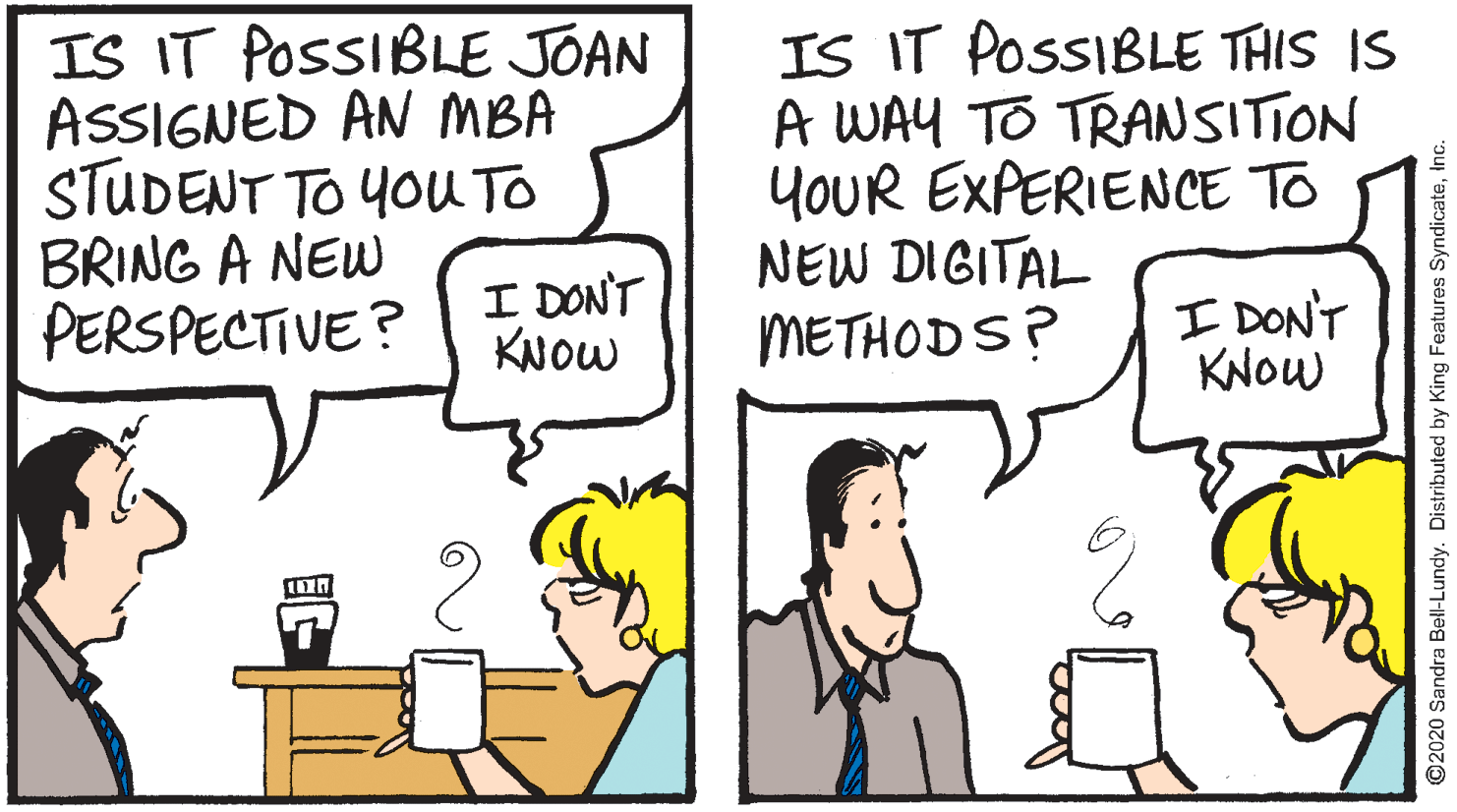 Fiction OCR: IS IT POSSIBLE JOAN ASSIGNED AN MBA STUDENT TO YOU TO BRING A NEW PERSPECTIVE? IS IT POSSIBLE THIS IS A WAY TO TRANSITION YOUR EXPERIENCE TO NEW DIGITAL METHODS? I DONT KNOW I DON'T KNOW ©2020 Sandra Bell-Lundy. Distributed by King Features SyndicateInc. IS IT POSSIBLE JOAN ASSIGNED AN MBA STUDENT TO YOU TO BRING A NEW PERSPECTIVE? IS IT POSSIBLE THIS IS A WAY TO TRANSITION YOUR EXPERIENCE TO NEW DIGITAL METHODS? I DONT KNOW I DON'T KNOW ©2020 Sandra Bell-Lundy. Distributed by King Features Syndicate