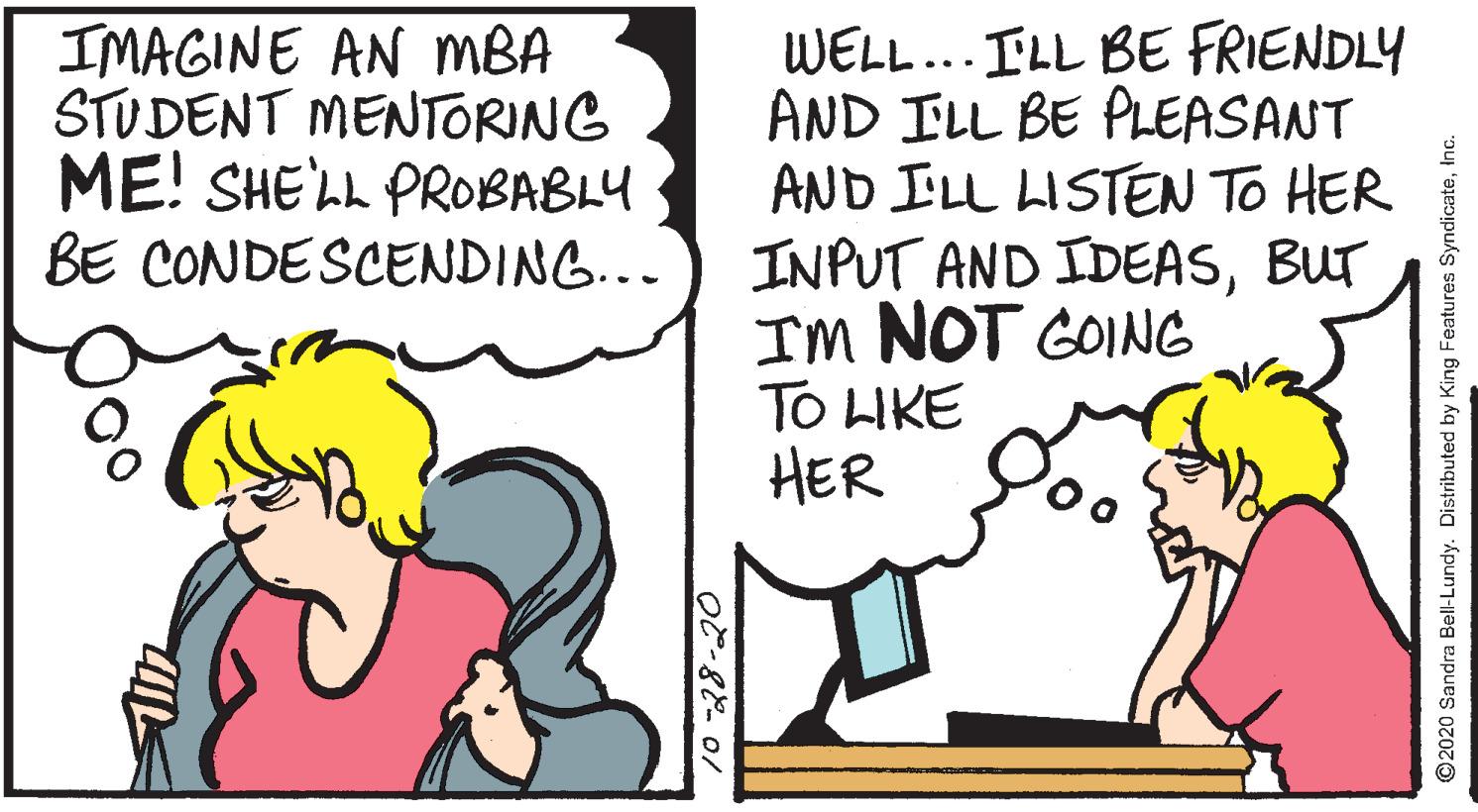 Illustration OCR: IMAGINE AN MBA STUDENT MENTORING ME! SHE'LL PROBABLY BE CONDESCENDING... WELL... ILL BE FRIENDLY AND ILL BE PLEASANT AND ILL LISTEN TO HER INPUT AND IDEASBUT Im NOT GOING TO LIKE HER ©2020 Šandra Bell-Lundy. Distributed by King Features SyndicateInc. IMAGINE AN MBA STUDENT MENTORING ME! SHE'LL PROBABLY BE CONDESCENDING... WELL... ILL BE FRIENDLY AND ILL BE PLEASANT AND ILL LISTEN TO HER INPUT AND IDEASBUT Im NOT GOING TO LIKE HER ©2020 Šandra Bell-Lundy. Distributed by King Features Syndicate