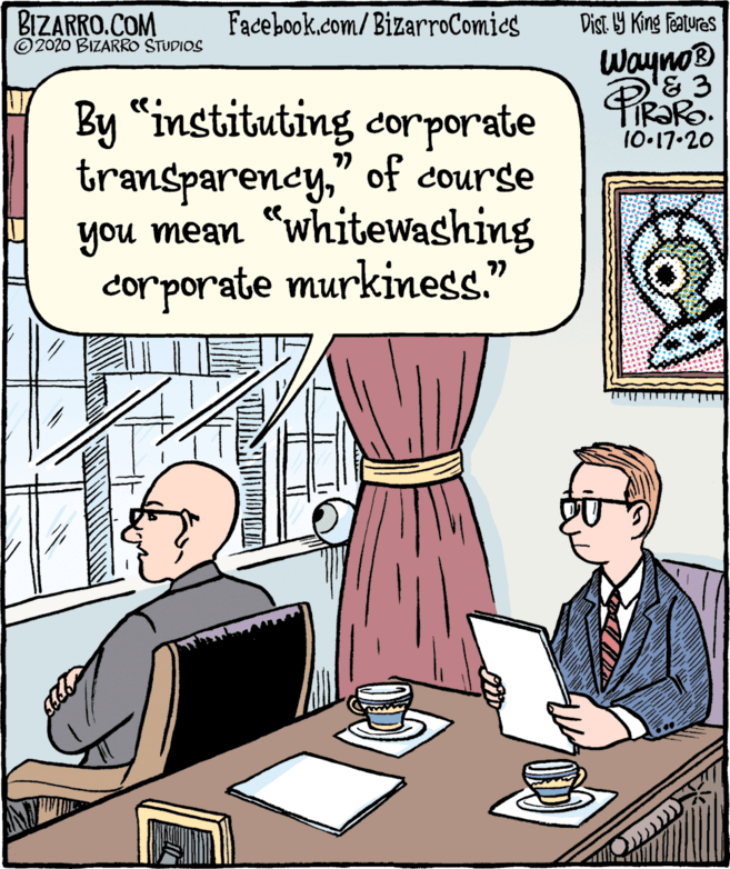 Rectangle OCR: BIZARRO.COM ©2020 BIZARRO STUDIOS Facebook.com/BizarroComies Dist. Y King Features Wayno® By "instituting corporate transparency" of course you mean "whiteWashing corporate murkiness." 10-17.20 77 BIZARRO.COM ©2020 BIZARRO STUDIOS Facebook.com/BizarroComies Dist. Y King Features Wayno® By "instituting corporate transparency" of course you mean "whiteWashing corporate murkiness." 10-17.20 77