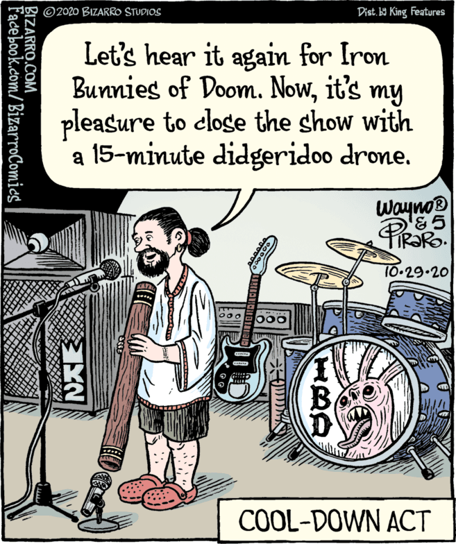 Photo caption OCR: ©2020 BIZARRO STUDIOS Dist. b9 King Features Let's hear it again for Iron Bunnies of Doom. Nowit's my pleasure to close the show with a 15-minute didgeridoo drone. Wayno® & 5 10-29.20 **... 000 COOL-DOWN ACT BIZARRO.COM Facebook.com/ BizarroComics ©2020 BIZARRO STUDIOS Dist. b9 King Features Let's hear it again for Iron Bunnies of Doom. Nowit's my pleasure to close the show with a 15-minute didgeridoo drone. Wayno® & 5 10-29.20 **... 000 COOL-DOWN ACT BIZARRO.COM Facebook.com/ BizarroComics