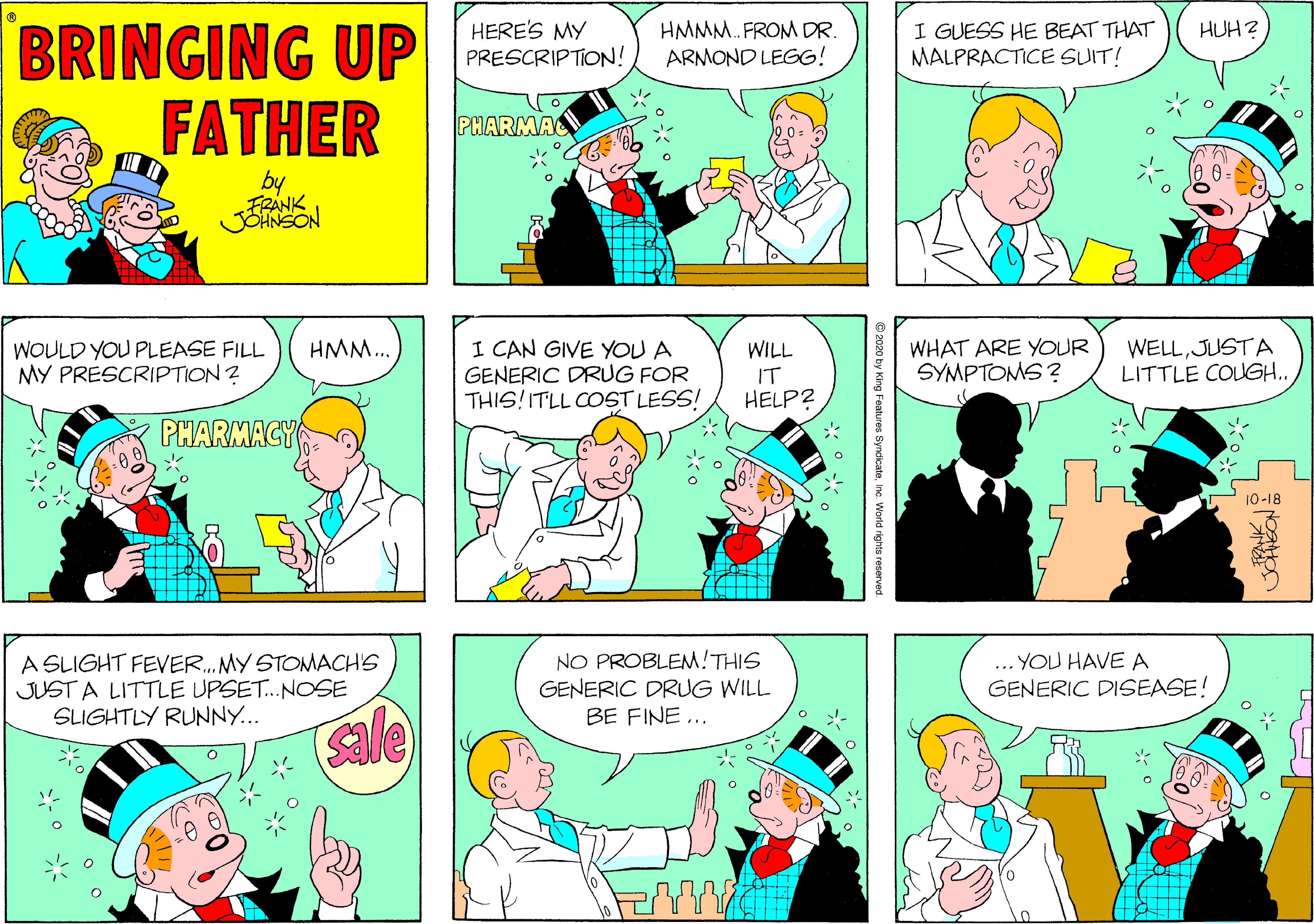 Comic book OCR: BRINGING UP FATHER HERE'S MY PRESCRIPTION! HMMM. FROM DR. ARMOND LEGG! I GUESS HE BEAT THAT MALPRACTICE SUIT! HUH? PHARMAC by WELLJUSTA LITTLE COUGH.. HMM.. WOULD YOU PLEASE FILL MY PRESCRIPTION ? I CAN GIVE YOU A GENERIC DRUG FOR THIS!ITLL COST LESS! WHAT ARE YOUR SYMPTOMS ? WILL IT HELP? PHARMACY 10-18 A SLIGHT FEVER. MY STOMACH'S JUST A LITTLE UPSET. NOSE SLIGHTLY RUNNY... NO PROBLEM!THIS GENERIC DRUG WILL BE FINE... ... YOU HAVE A GENERIC DISEASE! sale 2020 by King Features Syndicatene World rights resorved BRINGING UP FATHER HERE'S MY PRESCRIPTION! HMMM. FROM DR. ARMOND LEGG! I GUESS HE BEAT THAT MALPRACTICE SUIT! HUH? PHARMAC by WELLJUSTA LITTLE COUGH.. HMM.. WOULD YOU PLEASE FILL MY PRESCRIPTION ? I CAN GIVE YOU A GENERIC DRUG FOR THIS!ITLL COST LESS! WHAT ARE YOUR SYMPTOMS ? WILL IT HELP? PHARMACY 10-18 A SLIGHT FEVER. MY STOMACH'S JUST A LITTLE UPSET. NOSE SLIGHTLY RUNNY... NO PROBLEM!THIS GENERIC DRUG WILL BE FINE... ... YOU HAVE A GENERIC DISEASE! sale 2020 by King Features Syndicatene World rights resorved