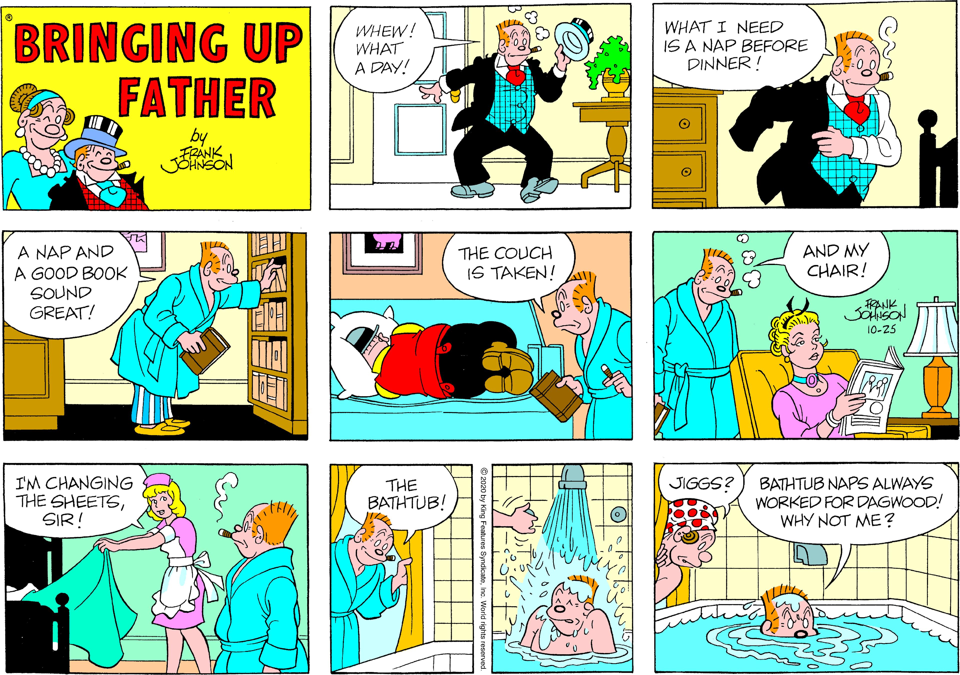 Sharing OCR: BRINGING UP FATHER WHEW! WHAT A DAY! WHAT I NEED IS A NAP BEFORE DINNER ! by AND MY CHAIR! A NAP AND A GOOD BOOK SOUND GREAT! THE COUCH IS TAKEN! FRANK 10-25 I'M CHANGING THE SHEETSSIR! JIGGS? THE BATHTUB! BATHTUB NAPS ALWAYS WORKED FOR DAGWOOD! WHY NOT ME ? BRINGING UP FATHER WHEW! WHAT A DAY! WHAT I NEED IS A NAP BEFORE DINNER ! by AND MY CHAIR! A NAP AND A GOOD BOOK SOUND GREAT! THE COUCH IS TAKEN! FRANK 10-25 I'M CHANGING THE SHEETSSIR! JIGGS? THE BATHTUB! BATHTUB NAPS ALWAYS WORKED FOR DAGWOOD! WHY NOT ME ?