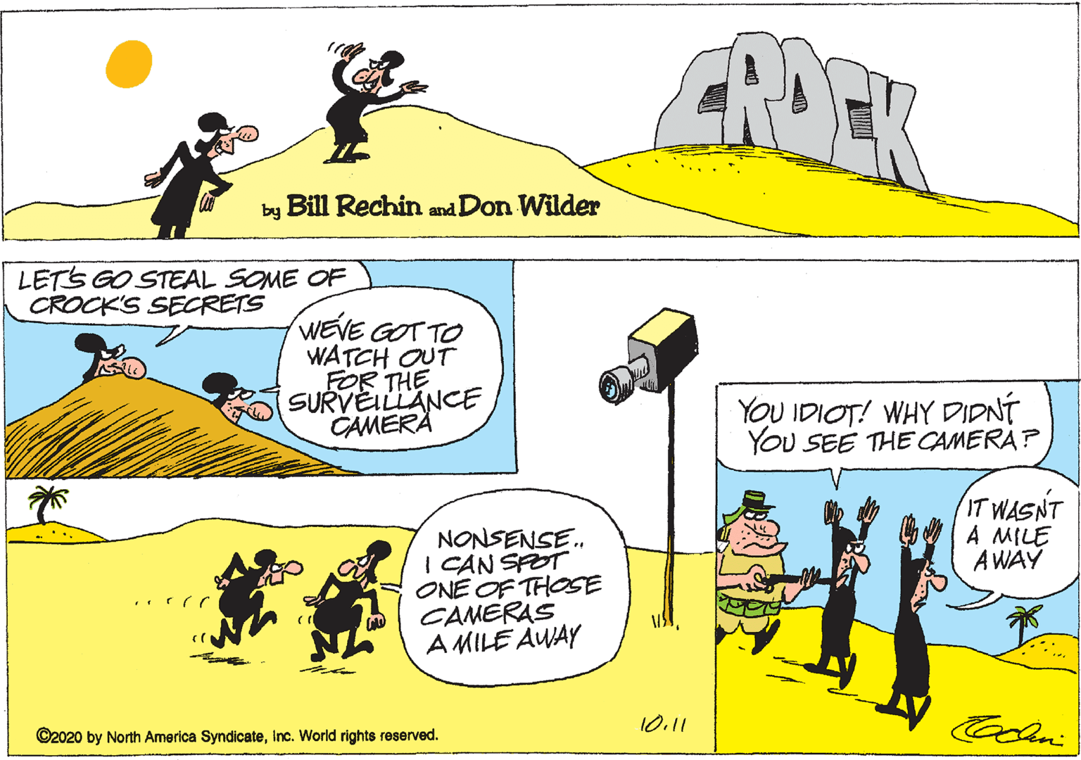 Line OCR: PEK by Bill Rechin and Don Wilder LETS GO STEAL SOME OF CROCK'S SECRETS WEVE GOT TO WATCH OUT FOR THE SURVEILLANCE CAMERA YOU IDIOT! WHY DIDNÍ YOU SEE THE CAMERA? IT WASNT A MILE A WAY NONSENSE. I CAN SPOT ONE OF THOSE CAMERAS A MILE AWAY 10.11 ©2020 by North America SyndicateInc. World rights reserved. PEK by Bill Rechin and Don Wilder LETS GO STEAL SOME OF CROCK'S SECRETS WEVE GOT TO WATCH OUT FOR THE SURVEILLANCE CAMERA YOU IDIOT! WHY DIDNÍ YOU SEE THE CAMERA? IT WASNT A MILE A WAY NONSENSE. I CAN SPOT ONE OF THOSE CAMERAS A MILE AWAY 10.11 ©2020 by North America SyndicateInc. World rights reserved.