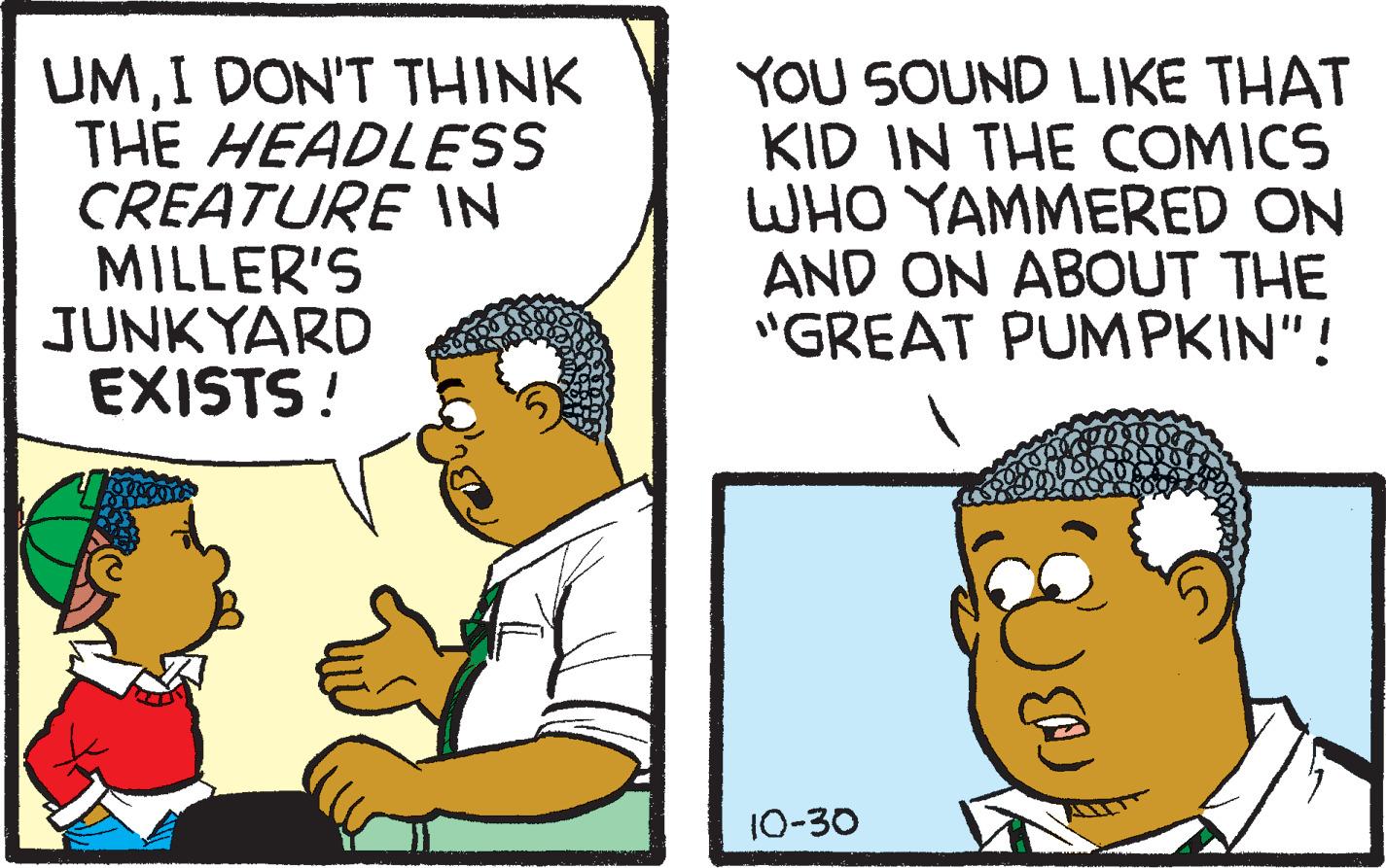 Sharing OCR: UMI DON'T THINK THE HEADLESS CREATURE N MILLER'S JUNKYARD EXISTS! YOU SOUND LIKE THAT KID IN THE COMICS WHO YAMMERED ON AND ON ABOUT THE "GREAT PUMPKIN"! 10-30 UMI DON'T THINK THE HEADLESS CREATURE N MILLER'S JUNKYARD EXISTS! YOU SOUND LIKE THAT KID IN THE COMICS WHO YAMMERED ON AND ON ABOUT THE "GREAT PUMPKIN"! 10-30