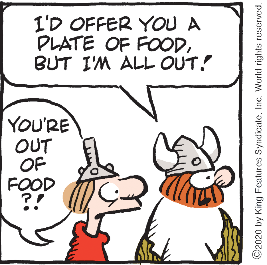 Fiction OCR: I'D OFFER YOU A PLATE OF FOODBUT I'M ALL OUT! YOU'RE OUT OF FOOD ?! ©2020 by King Features SyndicateInc. World rights reserved. I'D OFFER YOU A PLATE OF FOODBUT I'M ALL OUT! YOU'RE OUT OF FOOD ?! ©2020 by King Features SyndicateInc. World rights reserved.