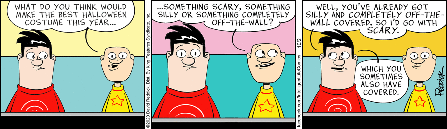 Conversation OCR: WHAT DO YOU THINK WOULD MAKE THE BEST HALLOWEEN COSTUME THIS YEAR... .SOMETHING SCARYSOMETHING SILLY OR SOMETHING COMPLETELY OFF-THE-WALL? WELLYOU'VE ALREADY GOT SILLY AND COMPLETELY OFF-THE- WALL COVEREDSO I'D GO WITH SCARY. WHICH YOU SOMETIMES ALSO HAVE COVERED. WHAT DO YOU THINK WOULD MAKE THE BEST HALLOWEEN COSTUME THIS YEAR... .SOMETHING SCARYSOMETHING SILLY OR SOMETHING COMPLETELY OFF-THE-WALL? WELLYOU'VE ALREADY GOT SILLY AND COMPLETELY OFF-THE- WALL COVEREDSO I'D GO WITH SCARY. WHICH YOU SOMETIMES ALSO HAVE COVERED.