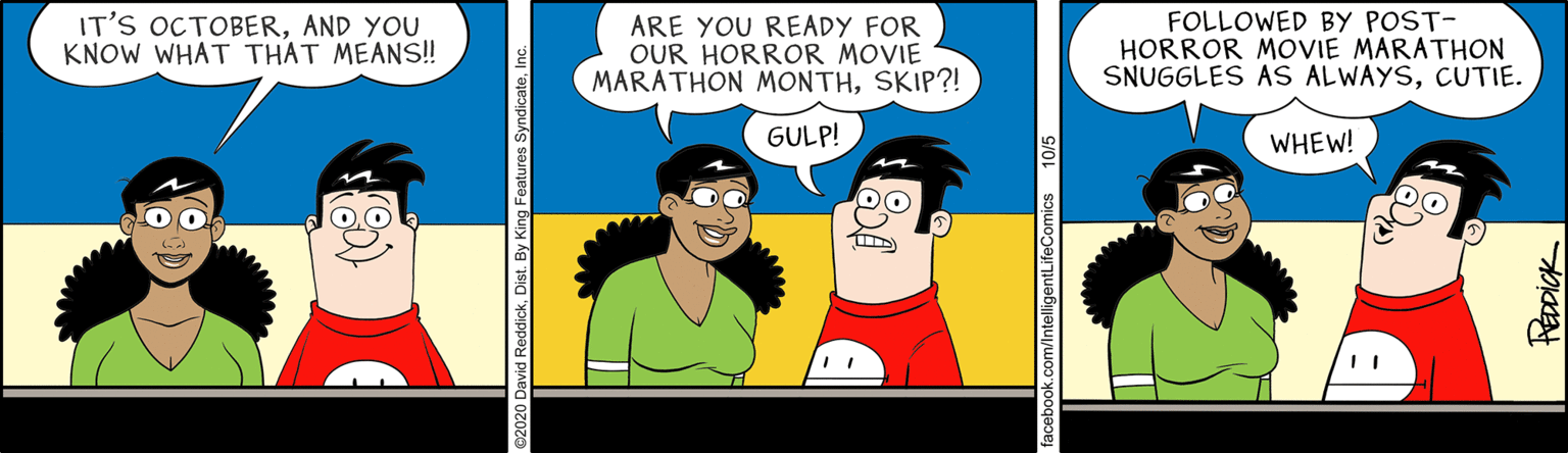 Illustration OCR: IT'S OCTOBERAND YOU KNOW WHAT THAT MEAN! ARE YOU READY FOR OUR HORROR MOVIE MARATHON MONTHSKIP?! FOLLOWED BY POST- HORROR MOVIE MARATHON SNUGGLES AS ALWAYSCUTIE. GULP! WHEW! k.com/IntelligentLifeComics 10/5 REDDICK IT'S OCTOBERAND YOU KNOW WHAT THAT MEAN! ARE YOU READY FOR OUR HORROR MOVIE MARATHON MONTHSKIP?! FOLLOWED BY POST- HORROR MOVIE MARATHON SNUGGLES AS ALWAYSCUTIE. GULP! WHEW! k.com/IntelligentLifeComics 10/5 REDDICK