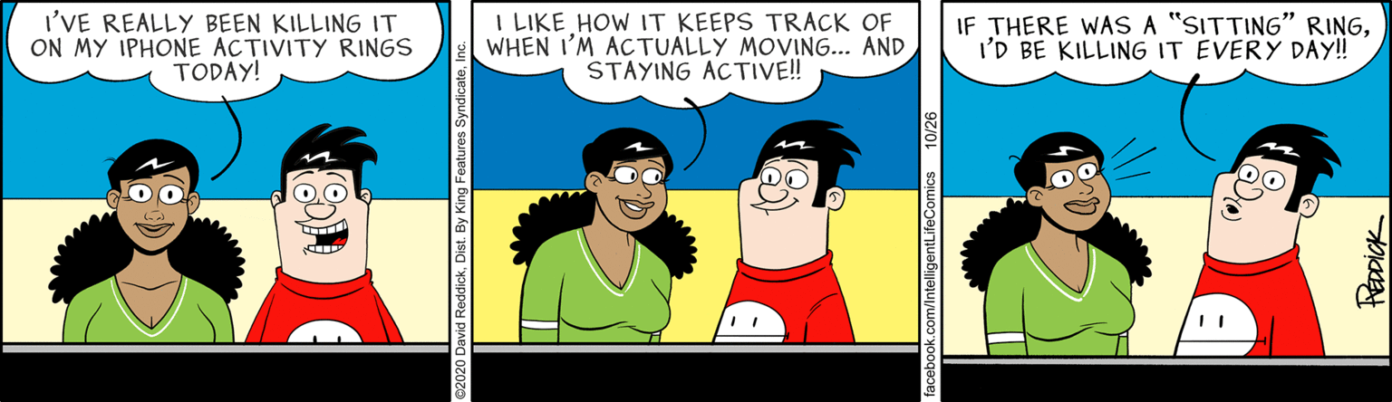 Conversation OCR: I'VE REALLY BEEN KILLING IT ON MY IPHONE ACTIVITY RINGS TODAY! I LIKE HOW IT KEEPS TRACK OF WHEN I'M ACTUALLY MOVING... AND STAYING ACTIVE! IF THERE WAS A "SITTING" RINGI'D BE KILLING IT EVERY DAY! k.com/IntelligentLifeComics 10/26 Rapick I'VE REALLY BEEN KILLING IT ON MY IPHONE ACTIVITY RINGS TODAY! I LIKE HOW IT KEEPS TRACK OF WHEN I'M ACTUALLY MOVING... AND STAYING ACTIVE! IF THERE WAS A "SITTING" RINGI'D BE KILLING IT EVERY DAY! k.com/IntelligentLifeComics 10/26 Rapick