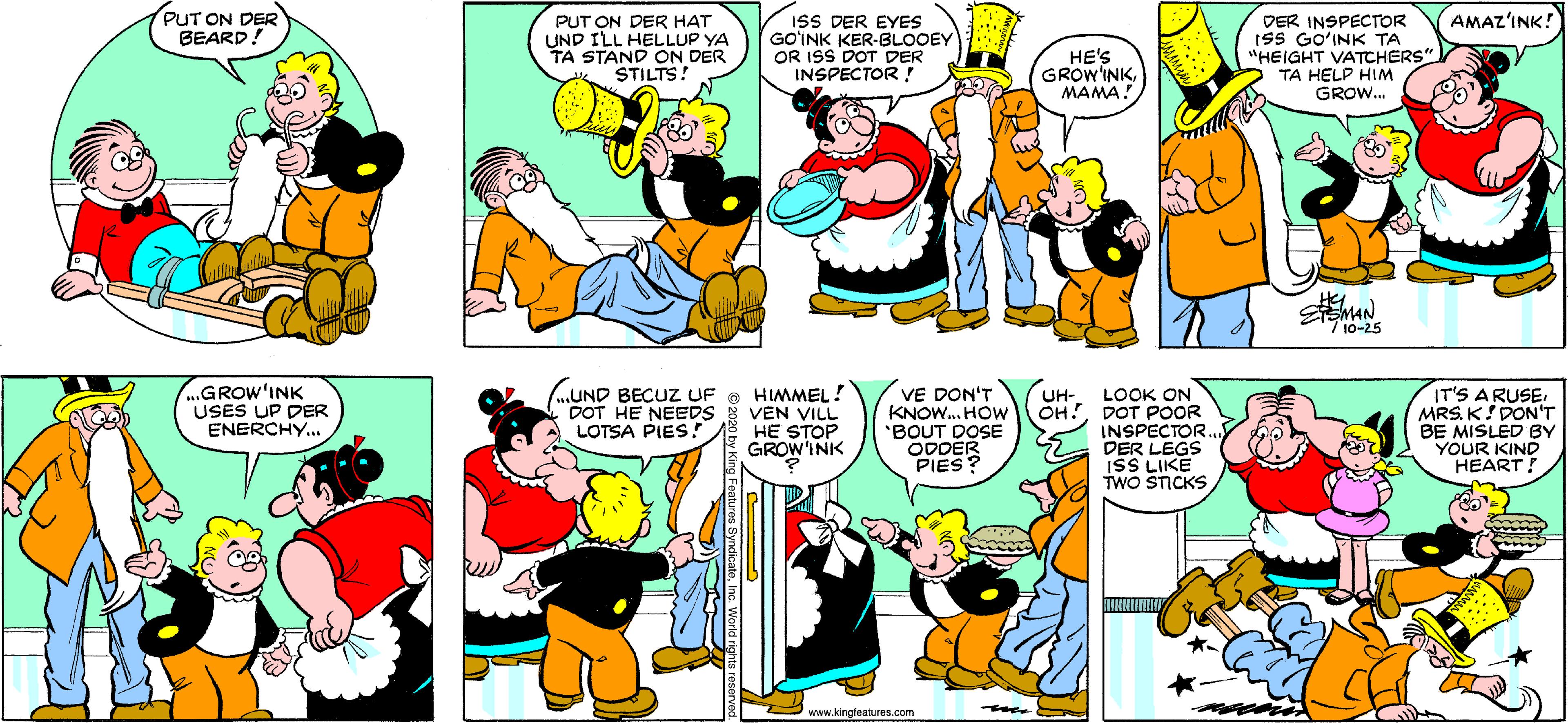 Conversation OCR: PUT ON DER BEARD! DER INSPECTOR ISS GO?INK TA "HEIGHT VATCHERS" TA HELP HIM GROW. AMAZ'INK! PUT ON DER HAT UND ILL HELLUP YA TA STAND ON DER STILTS! ISS DER EYES GO?INK KER-BLOOEY OR ISS DOT DER INSPECTOR ! HE'S GROW'INKMAMA! 7 10-25 ...GROW'INK USES UP DER ENERCHY... („UND BECUZ UF O HIMMEL! VEN VILL HE STOP GROW'INK VE DON'T KNOW. HOw BOUT DOSE ODDER PIES? IT'S ARUSEMRS. K! DON'T BE MISLED BY YOUR KIND HEART! UH- LOOK ON OH!DOT POOR DOT HE NEEDS LOTSA PIES! INSPECTOR. DER LEGS ISS LIKE TWO STICKS www.kingleatures.com PUT ON DER BEARD! DER INSPECTOR ISS GO?INK TA "HEIGHT VATCHERS" TA HELP HIM GROW. AMAZ'INK! PUT ON DER HAT UND ILL HELLUP YA TA STAND ON DER STILTS! ISS DER EYES GO?INK KER-BLOOEY OR ISS DOT DER INSPECTOR ! HE'S GROW'INKMAMA! 7 10-25 ...GROW'INK USES UP DER ENERCHY... („UND BECUZ UF O HIMMEL! VEN VILL HE STOP GROW'INK VE DON'T KNOW. HOw BOUT DOSE ODDER PIES? IT'S ARUSEMRS. K! DON'T BE MISLED BY YOUR KIND HEART! UH- LOOK ON OH!DOT POOR DOT HE NEEDS LOTSA PIES! INSPECTOR. DER LEGS ISS LIKE TWO STICKS www.kingleatures.com