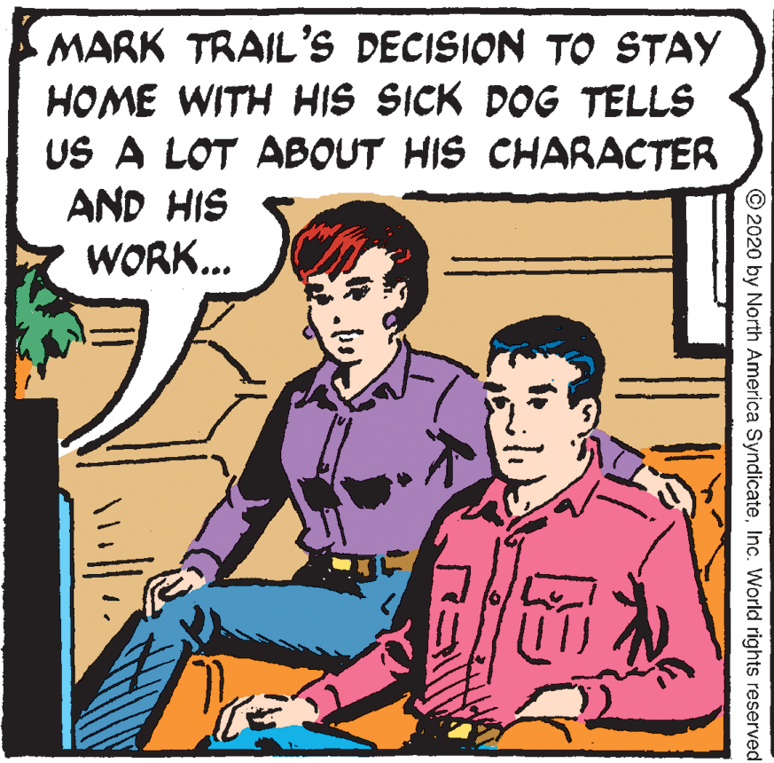 Rectangle OCR: MARK TRAIL'S DECISION TO STAY HOME WITH HIS SICK DOG TELLS US A LOT ABOUT HIS CHARACTER AND HIS WORK... © 2020 by North America SyndicateInc. World rights reserved MARK TRAIL'S DECISION TO STAY HOME WITH HIS SICK DOG TELLS US A LOT ABOUT HIS CHARACTER AND HIS WORK... © 2020 by North America SyndicateInc. World rights reserved