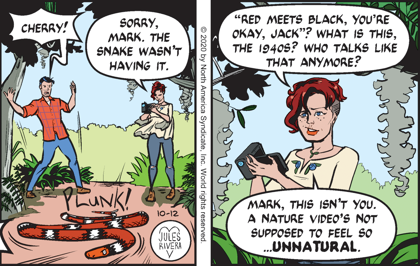 Adaptation OCR: SORRYMARK. THE SNAKE WASN'T HAVING IT. "RED MEETS BLACKYOU'RE OKAYTHE 1940s? wHO TALKS LIKE THAT ANYMORE? CHERRY! PLUNK! MARKTHIS ISN'T YOU. A NATURE VIDEO’S NOT SUPPOSED TO FEEL SO .UNNATURAL. 10-12 JULES BIVERA ... © 2020 by North America SyndicateInc. World rights reserved. SORRYMARK. THE SNAKE WASN'T HAVING IT. "RED MEETS BLACKYOU'RE OKAYJACK"? WHAT IS THISTHE 1940s? wHO TALKS LIKE THAT ANYMORE? CHERRY! PLUNK! MARKTHIS ISN'T YOU. A NATURE VIDEO’S NOT SUPPOSED TO FEEL SO .UNNATURAL. 10-12 JULES BIVERA ... © 2020 by North America SyndicateInc. World rights reserved.