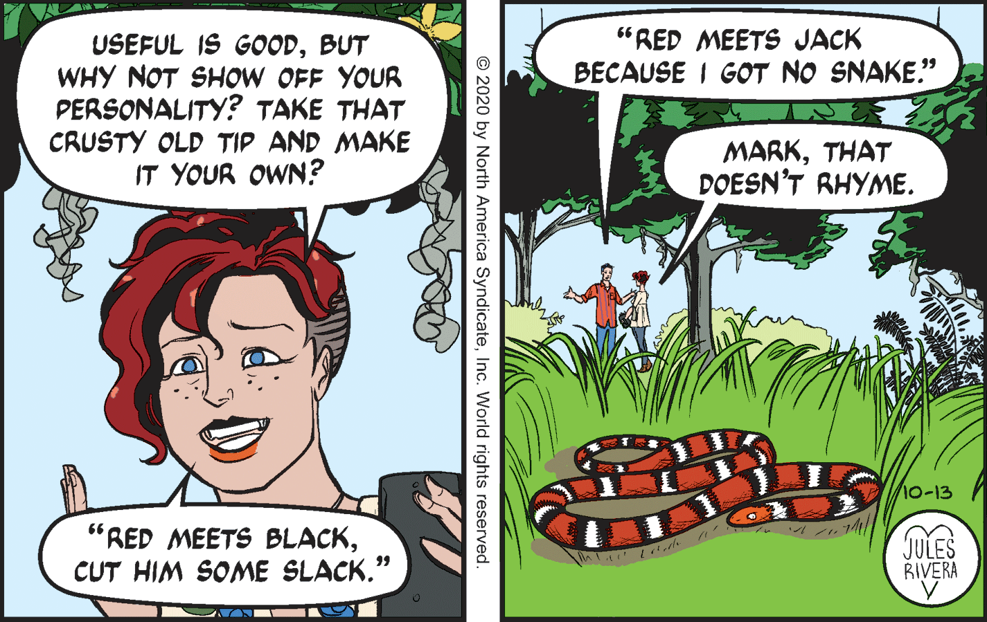 Happy OCR: "RED MEETS JACK USEFUL IS GOODBUT WHY NOT SHOW OFF YOUR PERSONALITY? TAKE THAT CRUSTY OLD TIP AND MAKE IT YOUR OWN? BECAUSE I GOT NO SNAKE." MARKTHAT DOESN'T RHYME. 10-13 "RED MEETS BLACKCUT HIM SOME SLACK." JULES RIVERA 99 ??> (?? © 2020 by North America SyndicateInc. World rights reserved "RED MEETS JACK USEFUL IS GOODBUT WHY NOT SHOW OFF YOUR PERSONALITY? TAKE THAT CRUSTY OLD TIP AND MAKE IT YOUR OWN? BECAUSE I GOT NO SNAKE." MARKTHAT DOESN'T RHYME. 10-13 "RED MEETS BLACKCUT HIM SOME SLACK." JULES RIVERA 99 ? ? > ( ? ? © 2020 by North America SyndicateInc. World rights reserved