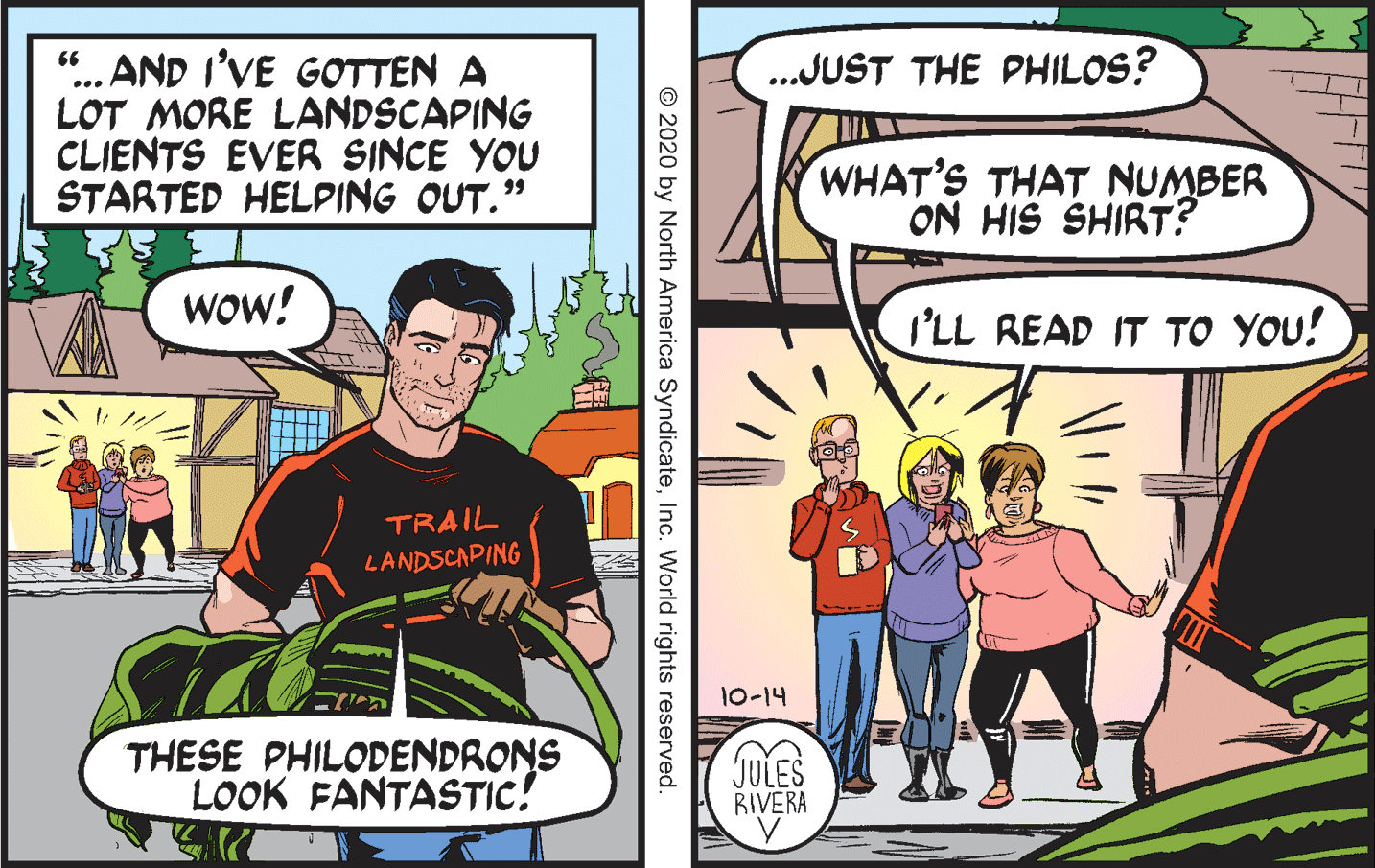Publication OCR: "... AND I'VE GOTTEN A LOT MORE LANDSCAPING CLIENTS EVER SINCE YOU STARTED HELPING OUT." ..JUST THE PHILOS? WHAT'S THAT NUMBER ON HIS SHIRT? Wow! I'LL READ IT TO YOU! TRAIL LANDSCAPING 10-14 THESE PHILODENDRONS LOOK FANTASTIC! JULES RIVERA © 2020 by North America SyndicateInc. World rights reserved. "... AND I'VE GOTTEN A LOT MORE LANDSCAPING CLIENTS EVER SINCE YOU STARTED HELPING OUT." ..JUST THE PHILOS? WHAT'S THAT NUMBER ON HIS SHIRT? Wow! I'LL READ IT TO YOU! TRAIL LANDSCAPING 10-14 THESE PHILODENDRONS LOOK FANTASTIC! JULES RIVERA © 2020 by North America SyndicateInc. World rights reserved.