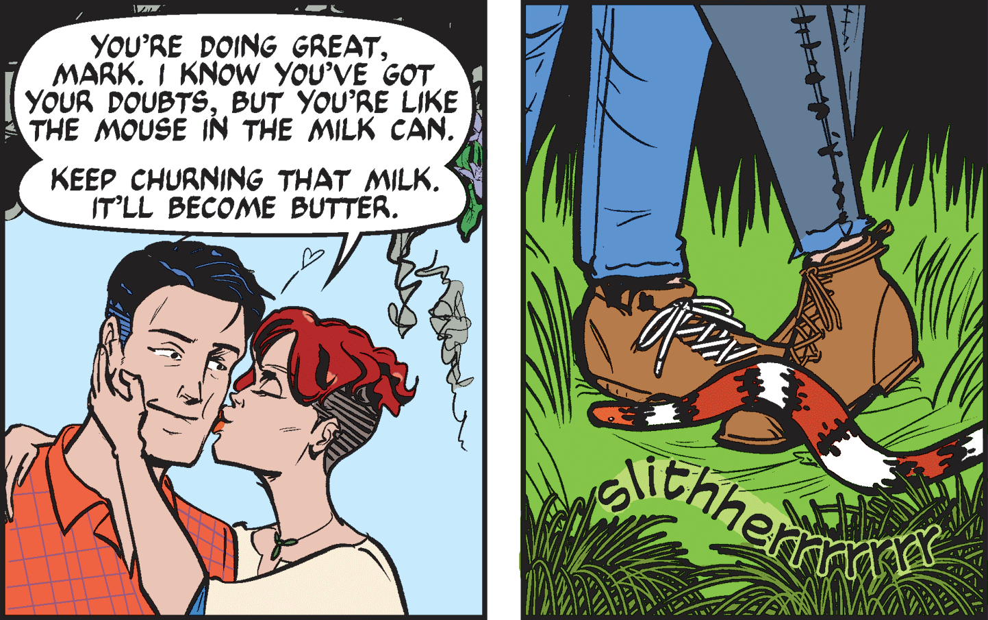 Comic book OCR: YOU'RE DOING GREATMARK. I KNOW YOU'VE GOT YOUR DOUBTSBUT YOU'RE LIKE THE MOUSE IN THE MILK CAN. KEEP CHURNING THAT MILK. IT'LL BECOME BUTTER. YOU'RE DOING GREATMARK. I KNOW YOU'VE GOT YOUR DOUBTSBUT YOU'RE LIKE THE MOUSE IN THE MILK CAN. KEEP CHURNING THAT MILK. IT'LL BECOME BUTTER.